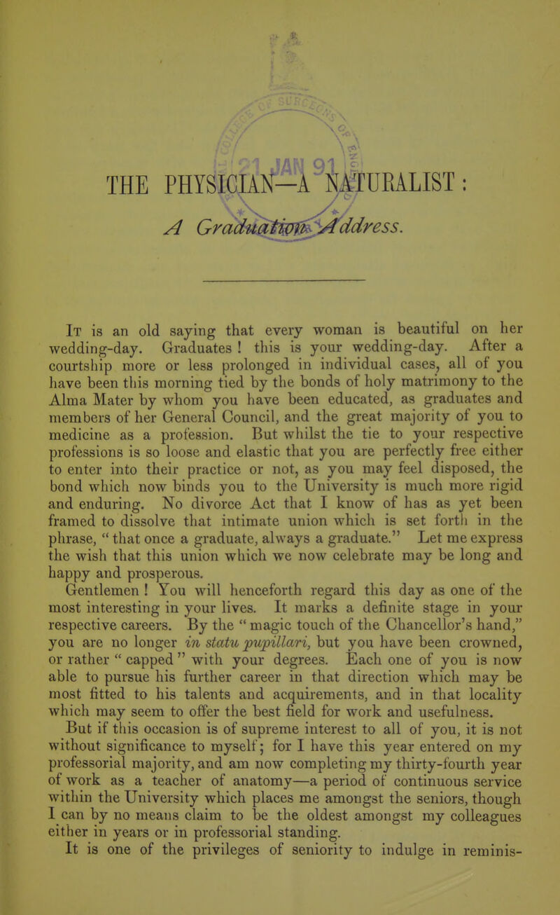 THE PHYSICIA TURALIST: A Gradu^i^w^Address It is an old saying that every woman is beautiful on her wedding-day. Graduates ! this is your wedding-day. After a courtship more or less prolonged in individual cases, all of you have been tliis morning tied by the bonds of holy matrimony to the Alma Mater by whom you have been educated, as graduates and members of her General Council, and the great majority of you to medicine as a profession. But whilst the tie to your respective professions is so loose and elastic that you are perfectly free either to enter into their practice or not, as you may feel disposed, the bond which now binds you to the University is much more rigid and enduring. No divorce Act that I know of has as yet been framed to dissolve that intimate union which is set fortli in the phrase,  that once a graduate, always a graduate. Let me express the wish that this union which we now celebrate may be long and happy and prosperous. Gentlemen ! You will henceforth regard this day as one of the most interesting in your lives. It marks a definite stage in your respective careers. By the  magic touch of the Chancellor's hand, you are no longer in statu jpupillari, but you have been crowned, or rather  capped  with your degrees. Each one of you is now able to pursue his further career in that direction which may be most fitted to his talents and acquirements, and in that locality which may seem to offer the best field for work and usefulness. But if this occasion is of supreme interest to all of you, it is not without significance to myself; for I have this year entered on my professorial majority, and am now completing my thirty-fourth year of work as a teacher of anatomy—a period of continuous service within the University which places me amongst the seniors, though I can by no means claim to be the oldest amongst my colleagues either in years or in professorial standing. It is one of the privileges of seniority to indulge in reminis-