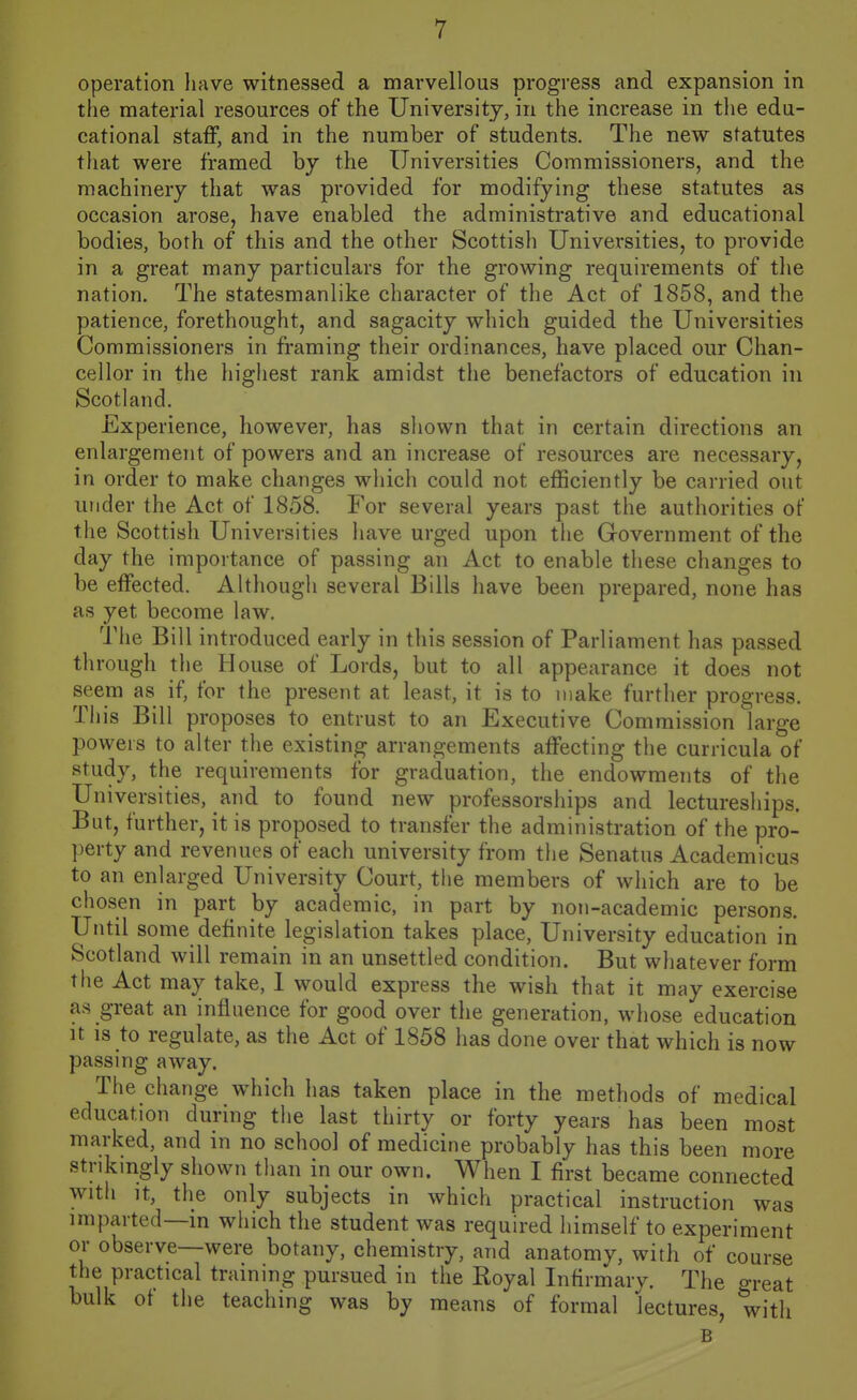 operation have witnessed a marvellous progress and expansion in the material resources of the University, in the increase in the edu- cational staff, and in the number of students. The new statutes that were framed hy the Universities Commissioners, and the machinery that was provided for modifying these statutes as occasion arose, have enabled the administrative and educational bodies, both of this and the other Scottish Universities, to provide in a great many particulars for the growing requirements of the nation. The statesmanlike character of the Act of 1858, and the patience, forethought, and sagacity which guided the Universities Commissioners in framing their ordinances, have placed our Chan- cellor in the highest rank amidst the benefactors of education in Scotland. Experience, however, has shown that in certain directions an enlargement of powers and an increase of resources are necessary, in order to make changes which could not efficiently be carried out under the Act of 1858. For several years past the authorities of the Scottish Universities have urged upon the Government of the day the importance of passing an Act to enable these changes to be effected. Although several Bills have been prepared, none has as yet become law. The Bill introduced early in this session of Parliament has passed through the House of Lords, but to all appearance it does not seem as if, for the present at least, it is to make further progress. This Bill proposes to entrust to an Executive Commission large powers to alter the existing arrangements affecting the curricula of study, the requirements for graduation, the endowments of the Universities, and to found new professorships and lectureships. But, further, it is proposed to transfer the administration of the pro- perty and revenues of each university from the Senatus Academicus to an enlarged University Court, the members of which are to be chosen in part by academic, in part by non-academic persons. Until some definite legislation takes place, University education in Scotland will remain in an unsettled condition. But whatever form the Act may take, I would express the wish that it may exercise as great an influence for good over the generation, whose education It IS to regulate, as the Act of 1858 has done over that which is now passing away. The change which has taken place in the methods of medical education during the last thirty or forty years has been most marked, and in no school of medicine probably has this been more stnkmgly shown than in our own. When I first became connected with It, the only subjects in which practical instruction was imparted—m which the student was required himself to experiment or observe—were botany, chemistry, and anatomy, with of course the practical training pursued in the Royal Infirmary. The great bulk of the teaching was by means of formal lectures, with B