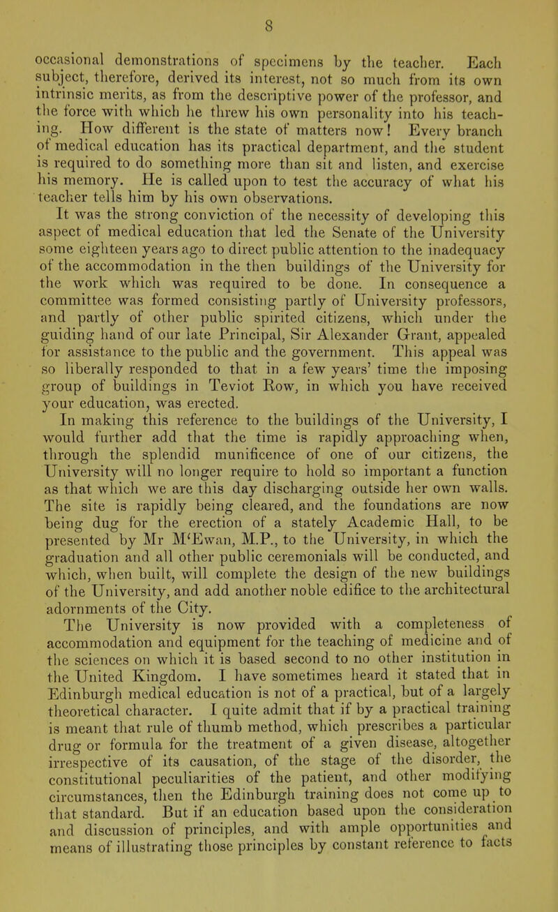 occasional demonstrations of specimens by tlie teacher. Each subject, tlierefore, derived its interest, not so much from its own intrinsic merits, as from the descriptive power of the professor, and tlie force with which lie threw his own personality into his teach- ing. How different is the state of matters now! Every branch of medical education has its practical department, and the student is required to do something more than sit and listen, and exercise his memory. He is called upon to test the accuracy of what his teacher tells him by his own observations. It was the strong conviction of the necessity of developing this aspect of medical education that led the Senate of the University some eighteen years ago to direct public attention to the inadequacy of the accommodation in the then buildings of the University for the work which was required to be done. In consequence a committee was formed consisting partly of University professors, and partly of other public spirited citizens, which under the guiding hand of our late Principal, Sir Alexander Grant, appealed for assistance to the public and the government. This appeal was so liberally responded to that in a few years' time tlie imposing group of buildings in Teviot Row, in which you have received your education, was erected. In making this reference to the buildings of the University, I would further add that the time is rapidly approaching when, through the splendid munificence of one of our citizens, the University will no longer require to hold so important a function as that which we are this day discharging outside her own walls. The site is rapidly being cleared, and the foundations are now being dug for the erection of a stately Academic Hall, to be presented by Mr M'Ewan, M.P., to the University, in which the graduation and all other public ceremonials will be conducted, and which, when built, will complete the design of the new buildings of the University, and add another noble edifice to the architectural adornments of the City. The University is now provided with a completeness of accommodation and equipment for the teaching of medicine and of the sciences on which it is based second to no other institution in the United Kingdom. I have sometimes heard it stated that in Edinburgh medical education is not of a practical, but of a largely theoretical character. I quite admit that if by a practical training is meant that rule of thumb method, which prescribes a particular drug or formula for the treatment of a given disease, altogether irrespective of its causation, of the stage of the disorder, the constitutional peculiarities of the patient, and other modifying circumstances, then the Edinburgh training does not come up to that standard. But if an education based upon the consideration and discussion of principles, and with ample opportunities and means of illustrating those principles by constant reference to facts