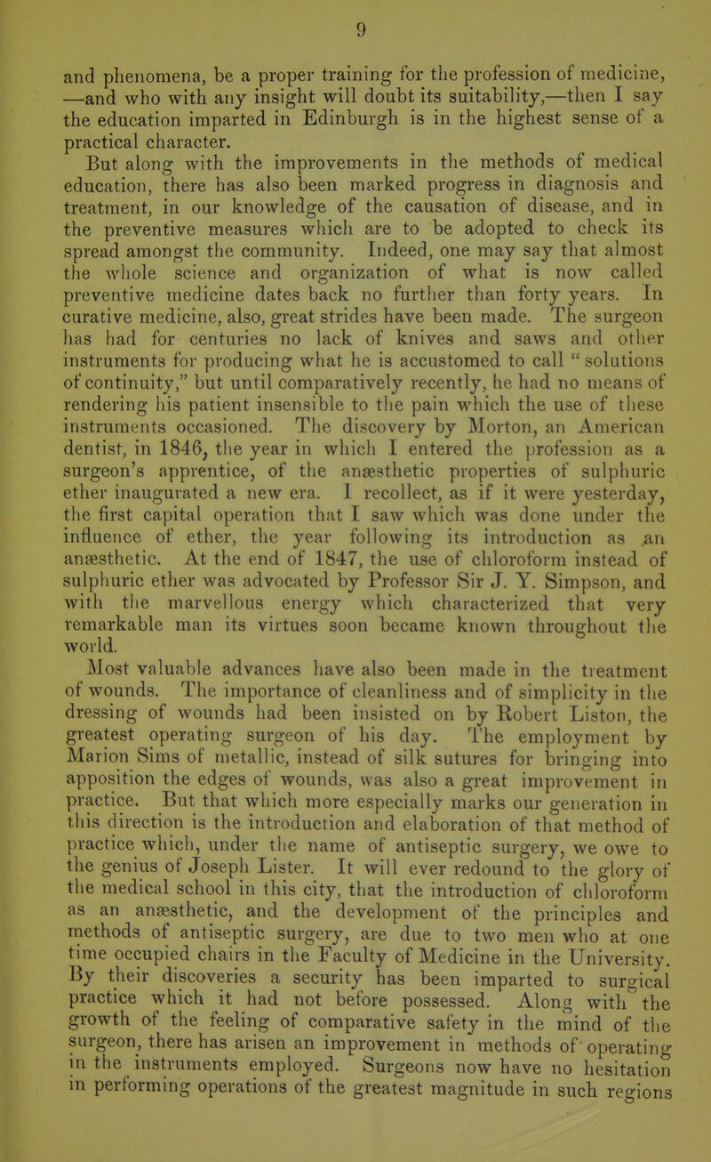 and phenomena, be a proper training for the profession of medicine, —and who with any insight will doubt its suitability,—then I say the education imparted in Edinburgh is in the highest sense of a practical ciiaracter. But along with the improvements in the methods of medical education, there has also been marked progress in diagnosis and treatment, in our knowledge of the causation of disease, and in the preventive measures which are to be adopted to check its spread amongst the community. Indeed, one may say that almost the Avliole science and organization of what is now called preventive medicine dates back no further than forty years. In curative medicine, also, great strides have been made. The surgeon has had for centuries no lack of knives and saws and other instruments for producing what he is accustomed to call  solutions of continuity, but until comparatively recently, he had no means of rendering his patient insensible to the pain which the use of these instruments occasioned. Tiie discovery by Morton, an American dentist, in 1846, tlie year in which I entered the profession as a surgeon's apprentice, of the anaesthetic properties of sulphuric ether inaugurated a new era. 1 recollect, as if it were yesterday, the first capital operation that I saw which was done under the influence of ether, the year following its introduction as .an ansesthetic. At the end of 1847, the use of chloroform instead of sulpimric ether was advocated by Professor Sir J. Y. Simpson, and with the marvellous energy which characterized that very remarkable man its virtues soon became known throughout the world. Most valuable advances have also been made in the treatment of wounds. The importance of cleanliness and of simplicity in the dressing of wounds had been insisted on by Robert Liston, the greatest operating surgeon of his day. The employment by Marion Sims of metallic, instead of silk sutures for iDringing into apposition the edges of wounds, was also a great improvement in practice. But that which more especially marks our generation in this direction is the introduction and elaboration of that method of practice which, under the name of antiseptic surgery, we owe to the genius of Joseph Lister. It will ever redound to the glory of the medical school in this city, that the introduction of chloroform as an anjesthetic, and the development of the principles and methods of antiseptic surgery, are due to two men who at one time occupied chairs in the Faculty of Medicine in the University. By their discoveries a security has been imparted to surgical practice which it had not before possessed. Along with the growth of the feeling of comparative safety in the mind of the surgeon, there has arisen an improvement in methods of 'operating in the instruments employed. Surgeons now have no hesitation in performing operations of the greatest magnitude in such regions
