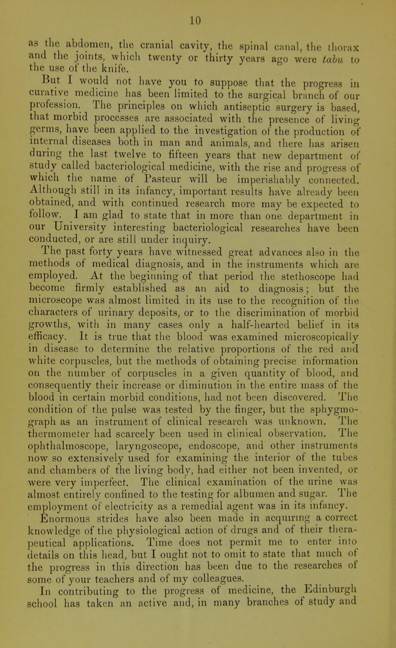 as tlie abdomen, the cranial cavity, tlie spinal cnnal, the thorax and the joints, which twenty or thirty years ago were tahu to the use of the knife. But I would not have you to suppose that the progress in curative medicine lias been limited to the surgical branch of our profession. The principles on which antiseptic surgery is based, that morbid processes are associated with the presence of living germs, have been applied to the investigation of the production of internal diseases both in man and animals, and there has arisen during the last twelve to fifteen years that new department of study called bacteriological medicine, with the rise and progress of which tiie name of Pasteur will be imperishably connected. Although still in its infancy, important results have already been obtained, and with continued research more may be expected to follow. I am glad to state that in more than one department in our University interesting bacteriological researches have been conducted, or are still under inquiry. The past forty years have witnessed great advances also in the methods of medical diagnosis, and in the instruments which are employed. At the beginning of that period the stethoscope had become firmly established as an aid to diagnosis; but the microscope was almost limited in its use to the recognition of the characters of urinary deposits, or to the discrimination of morbid growths, with in many cases only a half-hearted belief in its efficacy. It is true that the blood was examined microscopically in disease to determine the relative proportions of the red and white corpuscles, but the methods of obtaining precise information on the number of corpuscles in a given quantity of blood, and consequently their increase or diminution in the entire mass of the blood in certain morbid conditions, had not been discovered. The condition of the pulse was tested by the finger, but the sphygmo- graph as an instrument of clinical research was unknown. The thermometer had scarcely been used in clinical observation. The ophthalmoscope, laryngoscope, endoscope, and other instruments now so extensively used for examining the interior of the tubes and chambers of the living body, had either not been invented, or were very imperfect. The clinical examination of the urine was almost entirely confined to the testing for albumen and sugar. The employment of electricity as a remedial agent was in its infancy. Enormous strides have also been made in acquirmg a correct knowledge of the physiological action of drugs and of their thera- peutical applications. Time does not permit me to enter into details on this head, but I ought not to omit to state that much of the progress in this direction has been due to the researches of some of your teachers and of my colleagues. In contributing to the progress of medicine, the Edinburgh school has taken an active and, in many branches of study and
