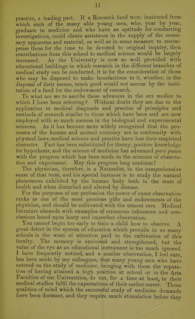 practice, a leading part. If a Research fund were instituted from which such of the many able young men, who, year by year, graduate in medicine and who have an aptitude for conducting investigations, could obtain assistance in the supply of the neces- sary apparatus and material, as well as in some measure to recom- pense them for the time to be devoted to original inquiry, then contributions from this school to medical science would be largely increased. As the University is now so well provided with educational buildings in which research in the different branches of medical study can be conducted, it is for the consideration of those who may be disposed to make benefactions to it, whether, in the disposal of their means, much good would not accrue by the insti- tution of a fund for the endowment of research. To what are we to ascribe these advances in the ars medica to which I have been referringy Without doubt they are due to the a[)plication to medical diagnosis and practice of principles and methods of research similar to those which have been and are now employed with so much success in the biological and experimental sciences. As it has become more widely recognised that the pro- cesses of the human and animal economy are in conforniity with physical laws, medical science and practice have lost their empirical character. Fact has been substituted for theory, positive knowledge for hypothesis, and the science of medicine has advanced pari ^assjt with the progress which has been made in the sciences of observa- tion and experiment. May this progress long continue! The physician, therefore, is a Naturalist, in the comprehensive sense of that term, and his special business is to study the natural phenomena exhibited by the human body both in the state of health and when disturbed and altered by disease. For the purposes of our profession the power of exact observation ranks as one of the most precious gifts and endowments of the physician, and should be cultivated with tiie utmost care. Medical literature abounds with examples of erroneous inferences and con- clusions based upon hasty and imperfect observation. You cannot begin too early to train a child how to observe. A great defect in the system of education which prevails in so many schools is the want of attention paid to the cultivation of this faculty. The memory is exercised and strengthened, but the value of the eye as an educational instrument is too mucli ignored. I have frequently noticed, and a similar observation, I feel sure, has been made by my colleagues, that many young men who have entered on the study of medicine, bringing with them the reputa- tion of having attained a high position at school or in the Arts Faculties of our Universities, do not, for a time at least, in their medical studies fulfil the expectations of their earlier career. Those qualities of mind which the successful study of medicine demands have been dormant, and they require much stimulation before they