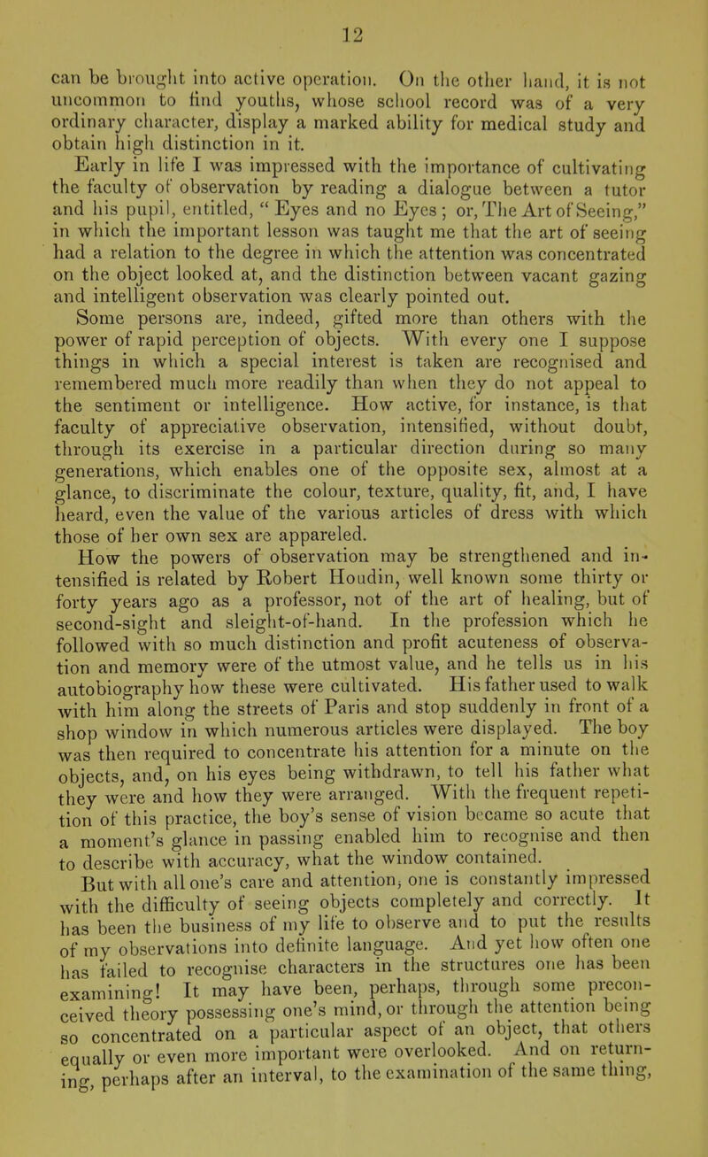can be brouglit into active operation. On tlie other hand, it is not uncommon to tind youths, whose school record was of a very ordinary cliaracter, display a marked ability for medical study and obtain high distinction in it. Early in life I was impressed with the importance of cultivating the faculty of observation by reading a dialogue between a tutor and his pupil, entitled, Eyes and no Eyes; or, Tiie Art of Seeing, in which the important lesson was taught me that the art of seeing had a relation to the degree in which the attention was concentrated on the object looked at, and the distinction between vacant gazing and intelligent observation was clearly pointed out. Some persons are, indeed, gifted more than others with the power of rapid perception of objects. With every one I suppose things in which a special interest is taken are recognised and remembered much more readily than when they do not appeal to the sentiment or intelligence. How active, for instance, is that faculty of appreciative observation, intensified, without doubt, through its exercise in a particular direction during so many generations, which enables one of the opposite sex, almost at a glance, to discriminate the colour, texture, quality, fit, and, I have heard, even the value of the various articles of dress with which those of her own sex are appareled. How the powers of observation may be strengthened and in- tensified is related by Robert Houdin, well known some thirty or forty years ago as a professor, not of the art of healing, but of second-sight and sleight-of-hand. In the profession which he followed with so much distinction and profit acuteness of observa- tion and memory were of the utmost value, and he tells us in his autobiography how these were cultivated. His father used to walk with him along the streets of Paris and stop suddenly in front of a shop window in which numerous articles were displayed. The boy was then required to concentrate his attention for a minute on the objects, and, on his eyes being withdrawn, to tell his father what they were and how they were arranged. With the frequent repeti- tion of this practice, the boy's sense of vision became so acute that a moment's glance in passing enabled him to recognise and then to describe with accuracy, what the window contained. But with all one's care and attention^ one is constantly impressed with the difficulty of seeing objects completely and correctly. It has been the business of my life to observe and to put the results of my observations into definite language. And yet how often one has failed to recognise characters in the structures one has been examining! It may have been, perhaps, through some precon- ceived theory possessing one's mind, or through the attention being so concentrated on a particular aspect of an object that others equally or even more important were overlooked. And on return- ing perhaps after an interval, to the examination of the same thmg,