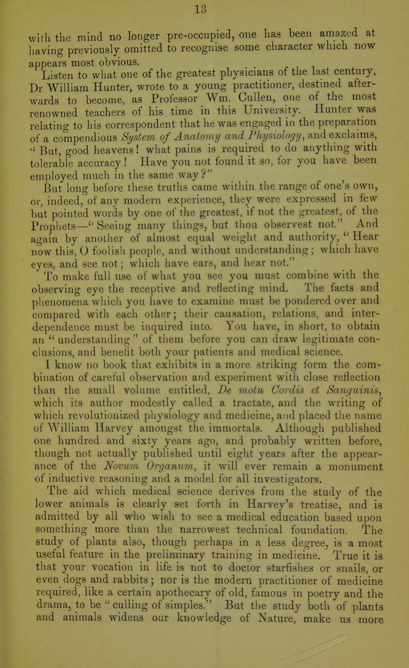 with the mind no longer pre-occupied, one lias been amazed at liaving previously omitted to recognise some character which now appears most obvious. Listen to what one of the greatest physicians of the last century, Dr William Hunter, wrote to a young practitioner, destined after- wards to become, as Professor Wm. CuUen, one of the most renowned teachers of his time in this University. Hunter was relating to his correspondent that lie was engaged in the preparation of a compendious System of Anatomy and Physiology, and exclairns. But, good heavens! wliat pains is required to do anything with tolerable accuracy! Have you not found it so, for you have been employed much in the same way? But long before these truths came within the range of one's own, or, indeed, of any modern experience, they were expressed in few but pointed words by one of the greatest, if not the greatest, of the Prophets—Seeing many things, but thou observest not. And again by another of almost equal weight and authority, Hear now this, O foolish people, and without understanding; which have eyes, and see not; which have ears, and hear not. To make full use of what you see you must combine with the observing eye the receptive and reflecting mind. The facts and phenomena which you have to examine must be pondered over and compared with each other; their causation, relations, and inter- dependence must be inquired into. You have, in short, to obtain an understanding of them before you can draw legitimate con- clusions, and benetit both your patients and medical science. I know no book that exhibits in a more striking form the com- bination of careful observation and experiment with close reflection than the small volume entitled, De motu Cordis et Sanguinis, which its author modestly called a tractate, and the writing of which revolutionized physiology and medicine, and placed the name of William Harvey amongst the immortals. Although published one hundred and sixty years ago, and probably written before, though not actually published until eight years after the appear- ance of the Novum Organum, it will ever remain a monument of inductive reasoning and a model for all investigators. The aid which medical science derives from the study of the lower animals is clearly set forth in Harvey's treatise, and is admitted by all who wish to see a medical education based upon something more than the narrowest technical foundation. The study of plants also, though perhaps in a less degree, is a most useful feature in the preliminary training in medicine. True it is that your vocation in life is not to doctor starfishes or snails, or even dogs and rabbits; nor is the modern practitioner of medicine required, like a certain apothecary of old, famous in poetry and the drama, to be culling of simples. But the study both of plants and animals widens our knowledge of Nature, make us more