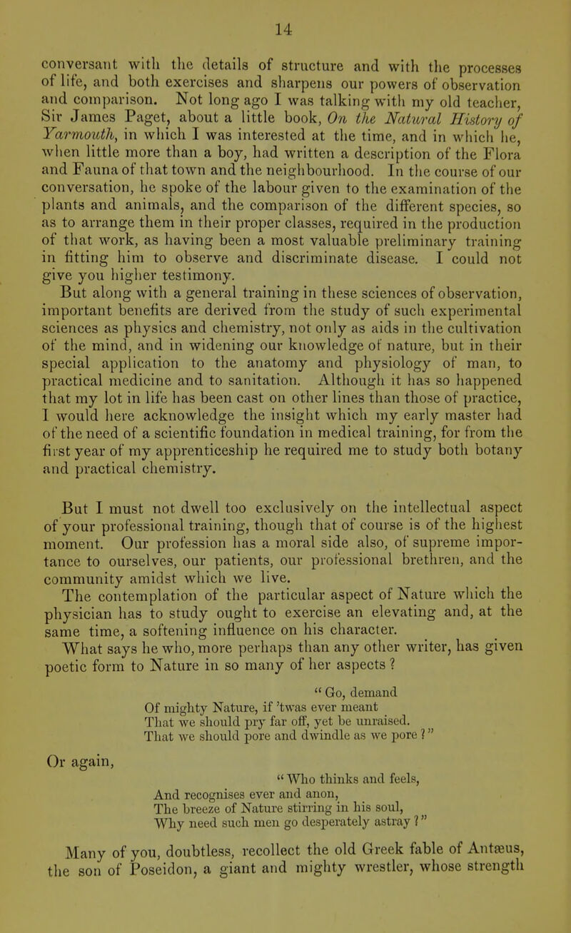 conversant with tlic details of structure and with tlie processes of life, and both exercises and sharpens our powers of observation and comparison. Not long ago I was talking with my old teacher, Sir James Paget, about a little book, On the Natural History of Yarmouth, in which I was interested at the time, and in which he, when little more than a boy, had written a description of the Flora and Fauna of that town and the neighbourhood. In the course of our conversation, he spoke of the labour given to the examination of the plants and animals, and the comparison of the different species, so as to arrange them in their proper classes, required in the production of that work, as having been a most valuable preliminary training in fitting him to observe and discriminate disease, I could not give you higher testimony. But along with a general training in these sciences of observation, important benefits are derived from the study of such experimental sciences as physics and chemistry, not only as aids in the cultivation of the mind, and in widening our knowledge of nature, but in their special application to the anatomy and physiology of man, to practical medicine and to sanitation. Although it has so happened that my lot in life has been cast on other lines than those of practice, I would here acknowledge the insight which my early master had of the need of a scientific foundation in medical training, for from the first year of my apprenticeship he required me to study both botany and practical chemistry. But I must not dwell too exclusively on the intellectual aspect of your professional training, though that of course is of the highest moment. Our profession has a moral side also, of supreme impor- tance to ourselves, our patients, our professional brethren, and the community amidst which we live. The contemplation of the particular aspect of Nature which the physician has to study ought to exercise an elevating and, at the same time, a softening influence on his character. What says he who, more perhaps than any other writer, has given poetic form to Nature in so many of her aspects ? Go, demand Of mighty Nature, if 'twas ever meant That we should pry far off, yet be unraised. That we should pore and dwindle as we pore ? Who thinks and feels, And recognises ever and anon, The breeze of Nature stirring in his soul, Why need such men go desperately astray 1 Many of you, doubtless, recollect the old Greek fable of Ant^us, the son of Poseidon, a giant and mighty wrestler, whose strength Or again,
