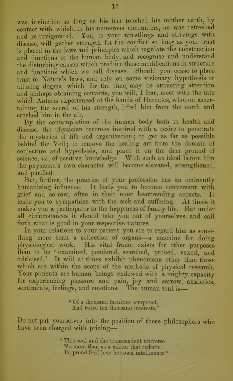 was invincible so long as his feet touched his mother contact with which, in his numerous encounters, he was refreshed and re-invigorated. You, in your wrestlings and strivings with disease, will gather strength for the conflict so long as your trust is placed in the laws and principles which regulate the construction and functions of the human body, and recognise and understand the disturbing causes which produce those modifications in structure and functions which we call disease. Should you cease to place trust in Nature's laws, and rely on some visionary hypothesis or alluring dogma, which, for the time, may be attracting attention and perhaps obtaining converts, you will, I fear, meet with the fate which Antaeus experienced at the hands of Hercules, who, on ascer- taining the secret of his strength, lifted him from the earth and crushed him in the air. By the contemplation of the human body both in health and disease, the physician becomes inspired with a desire to penetrate the mysteries of life and organization; to get as far as possible behind the Veil; to remove the healing art from tiie domain of conjecture and hypothesis, and plant it on the firm ground of science, i.e., of positive knowledge. Witli such an ideal before him the physician's own character will become elevated, strengthened, and purified. But, further, the practice of your profession has an eminently humanizing influence. It leads you to become conversant with grief and sorrow, often in their most heartrending aspects. It leads you to sympathize with the sick and suffering. At times it makes you a participator in the happiness of family life. But under all circumstances it should take you out of yourselves, and call forth what is good in your respective natures. In your relations to your patient you are to regard him as some- thing more than a collection of organs—a machine for doing physiological work. His vital frame exists for other purposes than to be examined, pondered, searched, probed, vexed, and criticised. It will at times exhibit phenomena other than those which are within the scope of the methods of physical research. Your patients are human beings endowed with a mighty capacity for experiencing pleasure and pain, joy and sorrow, anxieties, sentiments, feelings, and emotions. The human soul is— Of a thousand facilities composed, And twice ten thousand interests. Do not put yourselves into the position of those philosophers who have been cliarged with prizing— This soul and the transcendent universe No more than as a mirror that reflects To proud Self-love her own intelligence.