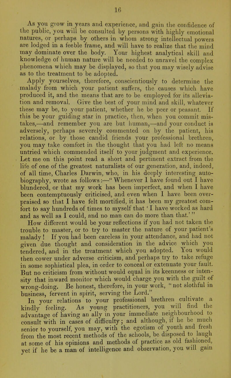 As you grow in years and experience, and gain tlie confidence of the public, you will be consulted by persons with highly emotional natures, or perhaps by others in whom strong intellectual powers are lodged in a feeble frame, and will have to realize that the mind may dominate over the body. Your highest analytical skill and knowledge of human nature will be needed to unravel the complex phenomena which may be displayed, so that you may wisely advise as to the treatment to be adopted. Apply yourselves, therefore, conscientiously to determine the malady from which your patient suffers, the causes which have produced it, and the means that are to be employed for its allevia- tion and removal. Give the best of your mind and skill, whatever these may be, to your patient, whether he be peer or peasant. If this be your guiding star in practice, then, when you commit mis- takes,—and remember you are but iiuman,—and your conduct is adversely, perhaps severely commented on by the patient, his relations, or by those candid friends your professional brethren, you may take comfort in the thought that you had left no means untried which commended itself to your judgment and experience. Let me on this point read a short and pertinent extract from the life of one of the greatest naturalists of our generation, and, indeed, of all time, Charles Darwin, who, in his deeply interesting auto- biography, wrote as follows:— Whenever I have found out I have blundered, or that my work has been imperfect, and when I have been contemptuously criticised, and even when I have been over- praised so that I have felt mortified, it has been my greatest com- fort to say hundreds of times to myself that ' I have worked as hard and as well as I could, and no man can do more than that' How different would be your reflections if you had not taken the trouble to master, or to try to master the nature of your patient's malady ! If you had been careless in your attendance, and had not given due thought and consideration in the advice which you tendered, and in the treatment which you adopted. You would then cower under adverse criticism, and perhaps try to take refuge in some sophistical plea, in order to conceal or extenuate your fault. But no criticism from without would equal in its keenness or inten- sity that inward monitor which would charge you with the guilt of wrong-doing. Be honest, therefore, in your work, not slothful in business, fervent in spirit, serving the Lord. In your relations to your professional brethren cultivate a kindly feeling. As young practitioners, you will find the advantage of having an ally in your immediate neiglibourhood to consult with in cases of difficulty; and although, if he be much senior to yourself, you may, with the egotism of youth and fresh from the most recent methods of the schools, be disposed to laugh at some of his opinions and methods of practice as old fashioned, yet if he be a man of intelligence and observation, you will gam