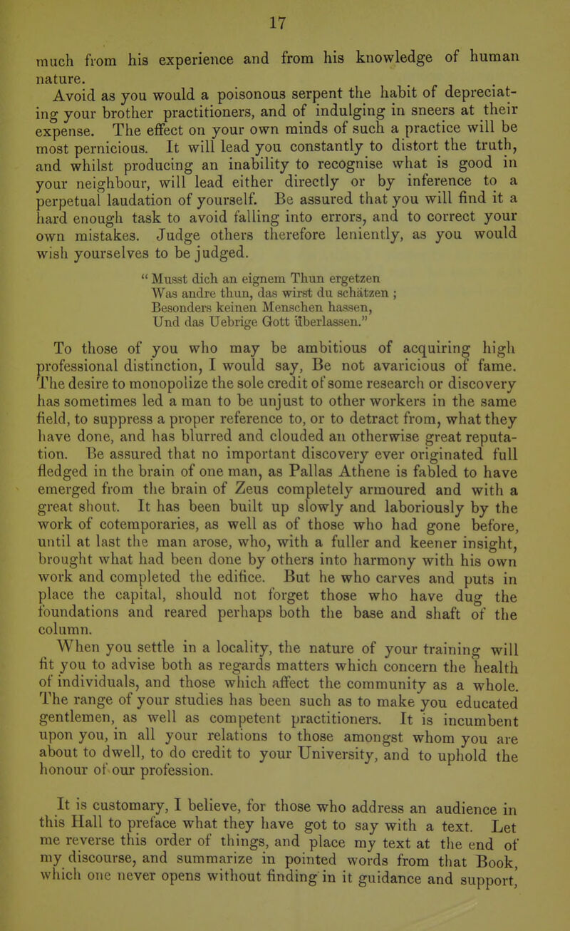 much from his experience and from his knowledge of human nature. Avoid as you would a poisonous serpent the habit of depreciat- ing your brother practitioners, and of indulging in sneers at their expense. The effect on your own minds of such a practice will be most pernicious. It will lead you constantly to distort the trnth, and whilst producing an inability to recognise what is good in your neighbour, will lead either directly or by inference to a perpetual laudation of yourself. Be assured that you will find it a hard enough task to avoid falling into errors, and to correct your own mistakes. Judge others therefore leniently, as you would wisli yourselves to be judged.  Musst dich an eignem Thun ergetzen Was andre tliun, das wirst du schatzen ; Besonders keinen Menschen hassen, Und das Uebrige Qott liberlassen. To those of you who may be ambitious of acquiring high professional distinction, I would say, Be not avaricious of fame. The desire to monopolize the sole credit of some research or discovery has sometimes led a man to be unjust to other workers in the same field, to suppress a proper reference to, or to detract from, what they have done, and has blurred and clouded an otherwise great reputa- tion. Be assured that no important discovery ever originated full fledged in the brain of one man, as Pallas Athene is fabled to have emerged from the brain of Zeus completely armoured and with a great shout. It has been built up slowly and laboriously by the work of cotemporaries, as well as of those who had gone before, until at last the man arose, who, with a fuller and keener insight, brought what had been done by others into harmony with his own work and completed the edifice. But he who carves and puts in place the capital, should not forget those who have dug the foundations and reared perhaps both the base and shaft of the column. When you settle in a locality, the nature of your training will fit you to advise both as regards matters which concern the health of individuals, and those which affect the community as a whole. The range of your studies has been such as to make you educated gentlemen, as well as competent practitioners. It is incumbent upon you, in all your relations to those amongst whom you are about to dwell, to do credit to your University, and to uphold the honour of our profession. It is customary, I believe, for those who address an audience in this Hall to preface what they have got to say with a text. Let me reverse this order of things, and place my text at the end of my discourse, and summarize in pointed words from that Book, which one never opens without finding in it guidance and support,'