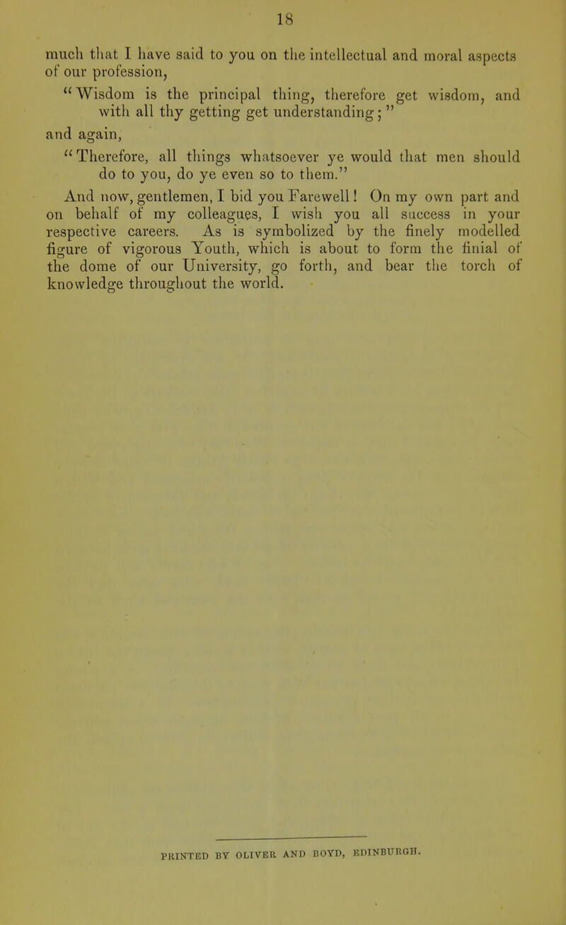 much tliat I have said to you on tlie intellectual and moral aspects of our profession, Wisdom is the principal thing, therefore get wisdom, and with all thy getting get understanding;  and again,  Therefore, all things whatsoever ye would that men should do to you, do ye even so to them. And now, gentlemen, I bid you Farewell! On my own part and on behalf of my colleagues, I wish you all success in your respective careers. As is symbolized by the finely modelled figure of vigorous Youth, which is about to form the finial of the dome of our University, go forth, and bear the torch of knowledge throughout the world. PRINTED BY OLIVER AND BOYD, EDINBURGH.