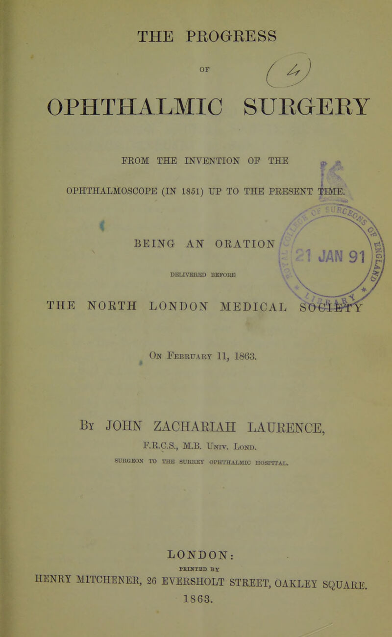 THE PEOGEESS OF If OPHTHALMIC SURGERY FEOM THE INVENTION OP THE OPHTHALMOSCOPE (IN 1851) UP TO THE PRESENT TBIE. BEING AN OEATION DELTVEIUjlD BEFOOB THE NOETH LONDON MEDICAL On February 11, 1863. By JOHN ZACHARIAH LAURENCE, F.R.C.S., M.B. Univ. Lond. SURGEON TO THE 6UIUIEY OPUTUALMXC HOSHTAL. LONDON: PEUTTHD BY HENRY MITCHENER, 26 EVEESHOLT STREET, OAKLEY SQUARE. 1863.