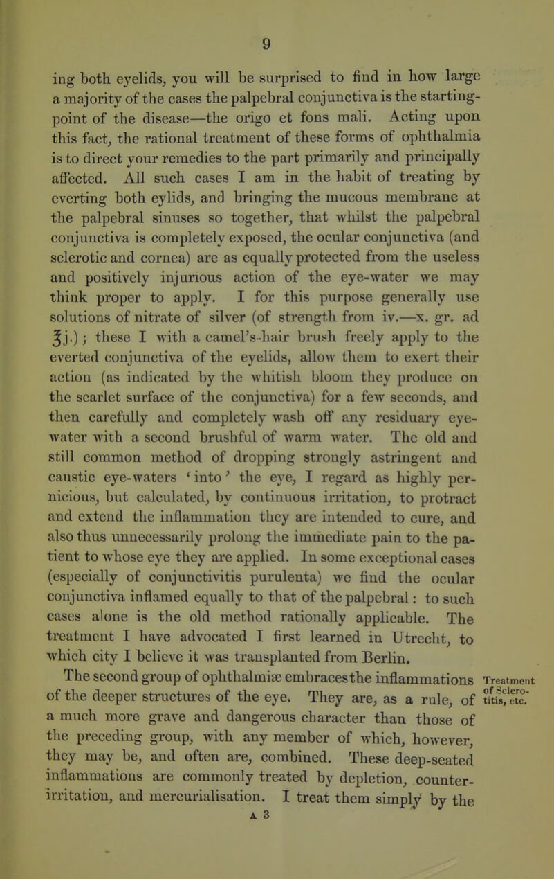 ing both eyelids, you will be surprised to find in how large a majority of the cases the palpebral conjunctiva is the starting- point of the disease—the origo et fons mali. Acting upon this fact, the rational treatment of these forms of ophthalmia is to direct your remedies to the part primarily and principally affected. All such cases I am in the habit of treating by everting both eylids, and bringing the mucous membrane at the palpebral sinuses so together, that whilst the palpebral conjunctiva is completely exposed, the ocular conjunctiva (and sclerotic and cornea) are as equally protected from the useless and positively injurious action of the eye-water we may think proper to apply. I for this purpose generally use solutions of nitrate of silver (of strength from iv.—x. gr. ad ^j.); these I with a cameFs-hair brush freely apply to the everted conjunctiva of the eyelids, allow them to exert their action (as indicated by the whitish bloom they produce on the scarlet surface of the conjunctiva) for a few seconds, and then carefully and completely wash off any residuary eye- water with a second brushful of warm water. The old and still common method of dropping strongly astringent and caustic eye-waters 'into' the eye, I regard as highly per- nicious, but calculated, by continuous irritation, to protract and extend the inflammation they are intended to cure, and also thus unnecessarily prolong tlie immediate pain to the pa- tient to whose eye they are applied. In some exceptional cases (especially of conjunctivitis purulenta) we find the ocular conjunctiva inflamed equally to that of the palpebral: to such cases alone is the old method rationally applicable. The treatment I have advocated I first learned in Utrecht, to which city I believe it was transplanted from Berlin, The second group of ophthalmise embracesthe inflammations Treatment of the deeper structures of the eye. They are, as a rule, of tuisfetc.' a much more gi-ave and dangerous character than those of the preceding group, with any member of which, however, they may be, and often are, combined. These deep-seated inflammations are commonly treated by depletion, counter- irritation, and mercurialisation. I treat them simply by the A 3