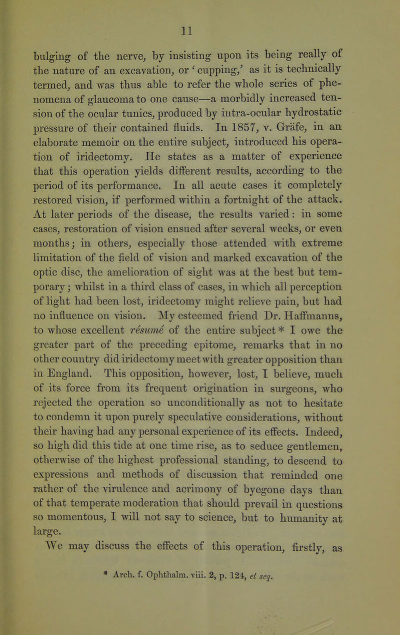 bulging of the nerve, by insisting upon its being really of the nature of an excavation, or ' cupping/ as it is technically termed, and was thus able to refer the whole series of phe- nomena of glaucoma to one cause—a morbidly increased ten- sion of the ocular tunics, produced by intra-ocular hydrostatic pressure of their contained fluids. In 1857, v. Grafe, in an elaborate memoir on the entire subject, introduced his opera- tion of iridectomy. He states as a matter of experience that this operation yields different results, according to the period of its performance. In all acute cases it completely restored vision, if performed within a fortnight of the attack. At later periods of the disease, the results varied: in some cases, restoration of vision ensued after several weeks, or even months; in others, especially those attended with extreme limitation of the field of vision and marked excavation of the optic disc, the amelioration of sight was at the best but tem- porary ; whilst in a third class of cases, in which all perception of light had been lost, iridectomy might relieve pain, but had no influence on vision. My esteemed friend Dr. Haff'manns, to whose excellent resume of the entire subject * I owe the greater part of the preceding epitome, remarks that in no other country did iridectomy meet with greater opposition than in England. This opposition, however, lost, I believe, much, of its force from its frequent origination in surgeons, who rejected the operation so unconditionally as not to hesitate to condemn it upon purely speculative considerations, without their having had any personal experience of its effects. Indeed, so high did this tide at one time rise, as to seduce gentlemen, otherwise of the highest professional standing, to descend to expressions and methods of discussion that reminded one rather of the virulence and acrimony of byegone days than of that temperate moderation that should prevail in questions so momentous, I will not say to science, but to humanity at large. We may discuss the effects of this operation, firstly, as * Arch. f. Ophthalm. viii. 2, p. 12 i, el seq.