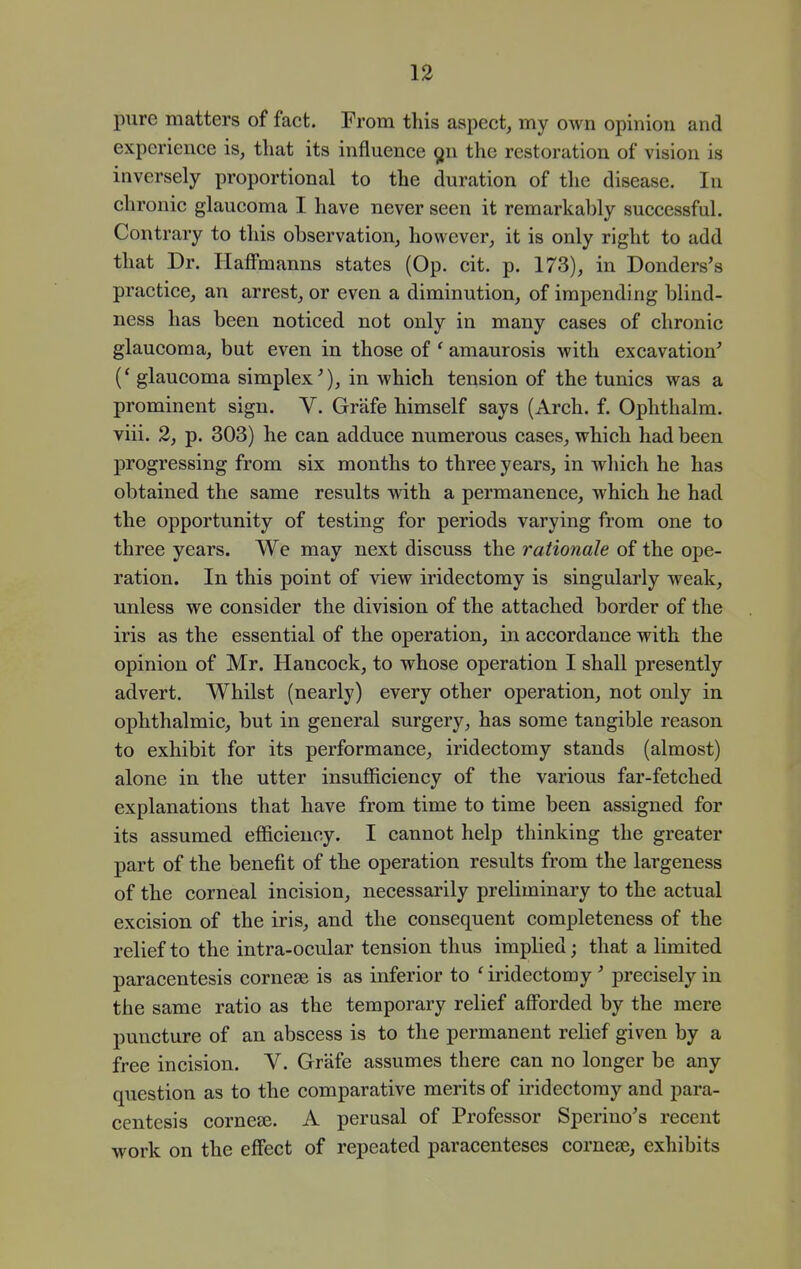 pure matters of fact. From this aspect, my own opinion and experience is, that its influence ^n the restoration of vision is inversely proportional to the duration of the disease. In chronic glaucoma I have never seen it remarkably successful. Contrary to this observation, however, it is only right to add that Dr. Haffmanns states (Op. cit. p. 173), in Donders's practice, an arrest, or even a diminution, of impending blind- ness has been noticed not only in many cases of chronic glaucoma, but even in those of ' amaurosis with excavation' (* glaucoma simplex'), in which tension of the tunics was a prominent sign. V. Grafe himself says (Arch. f. Ophthalm. viii. 2, p. 303) he can adduce numerous cases, which had been progressing from six months to three years, in which he has obtained the same results with a permanence, which he had the opportunity of testing for periods varying from one to three years. We may next discuss the rationale of the ope- ration. In this point of view iridectomy is singularly weak, unless we consider the division of the attached border of the iris as the essential of the operation, in accordance with the opinion of Mr. Hancock, to whose operation I shall presently advert. Whilst (nearly) every other operation, not only in ophthalmic, but in general surgery, has some tangible reason to exhibit for its performance, iridectomy stands (almost) alone in the utter insufficiency of the various far-fetched explanations that have from time to time been assigned for its assumed efficiency. I cannot help thinking the greater part of the benefit of the operation results from the largeness of the corneal incision, necessarily preliminary to the actual excision of the iris, and the consequent completeness of the relief to the intra-ocular tension thus imphed; that a limited paracentesis cornese is as inferior to ' iridectomy' precisely in the same ratio as the temporary relief afforded by the mere puncture of an abscess is to the permanent relief given by a free incision. V. Grafe assumes there can no longer be any question as to the comparative merits of iridectomy and para- centesis cornese. A perusal of Professor Sperino's recent work on the effect of repeated paracenteses cornese, exhibits