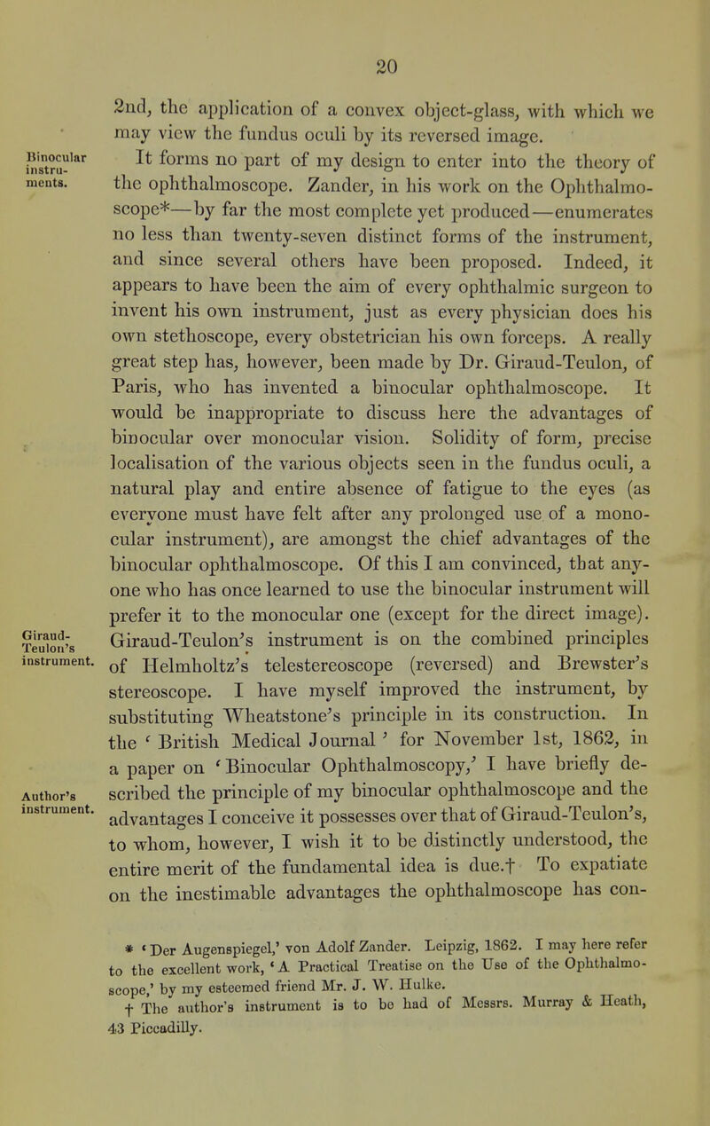 2nd, the application of a convex object-glass, with which we may view the fundus oculi by its reversed image. It forms no part of my design to enter into the theory of the ophthalmoscope. Zander, in his work on the Ophthalmo- scope*—by far the most complete yet produced—enumerates no less than twenty-seven distinct forms of the instrument, and since several others have been proposed. Indeed, it appears to have been the aim of every ophthalmic surgeon to invent his own instrument, just as every physician docs his own stethoscope, every obstetrician his own forceps. A really great step has, however, been made by Dr. Giraud-Teulon, of Paris, who has invented a binocular ophthalmoscope. It would be inappropriate to discuss here the advantages of binocular over monocular vision. Solidity of form, precise localisation of the various objects seen in the fundus oculi, a natural play and entire absence of fatigue to the eyes (as everyone must have felt after any prolonged use of a mono- cular instrument), are amongst the chief advantages of the binocular ophthalmoscope. Of this I am convinced, that any- one who has once learned to use the binocular instrument will prefer it to the monocular one (except for the direct image). Giraud-Teulon^s instrument is on the combined principles of Helmholtz's telestereoscope (reversed) and Brewster's stereoscope. I have myself improved the instrument, by substituting Wheatstone's principle in its construction. In the ' British Medical Journal ' for November 1st, 1862, in a paper on ' Binocular Ophthalmoscopy,' I have briefly de- scribed the principle of my binocular ophthalmoscope and the advantages I conceive it possesses over that of Giraud-Teulon's, to whom, however, I wish it to be distinctly understood, the entire merit of the fundamental idea is due.f To expatiate on the inestimable advantages the ophthalmoscope has con- * «Der Augenspiegel,' von Adolf Zander. Leipzig, 1862. I may here refer to the excellent work, 'A Practical Treatise on the Use of the Ophthalmo- scope,' by my esteemed friend Mr. J. W. Hulke. t The author's instrument is to bo had of Messrs. Murray & Heath, 43 Piccadilly.