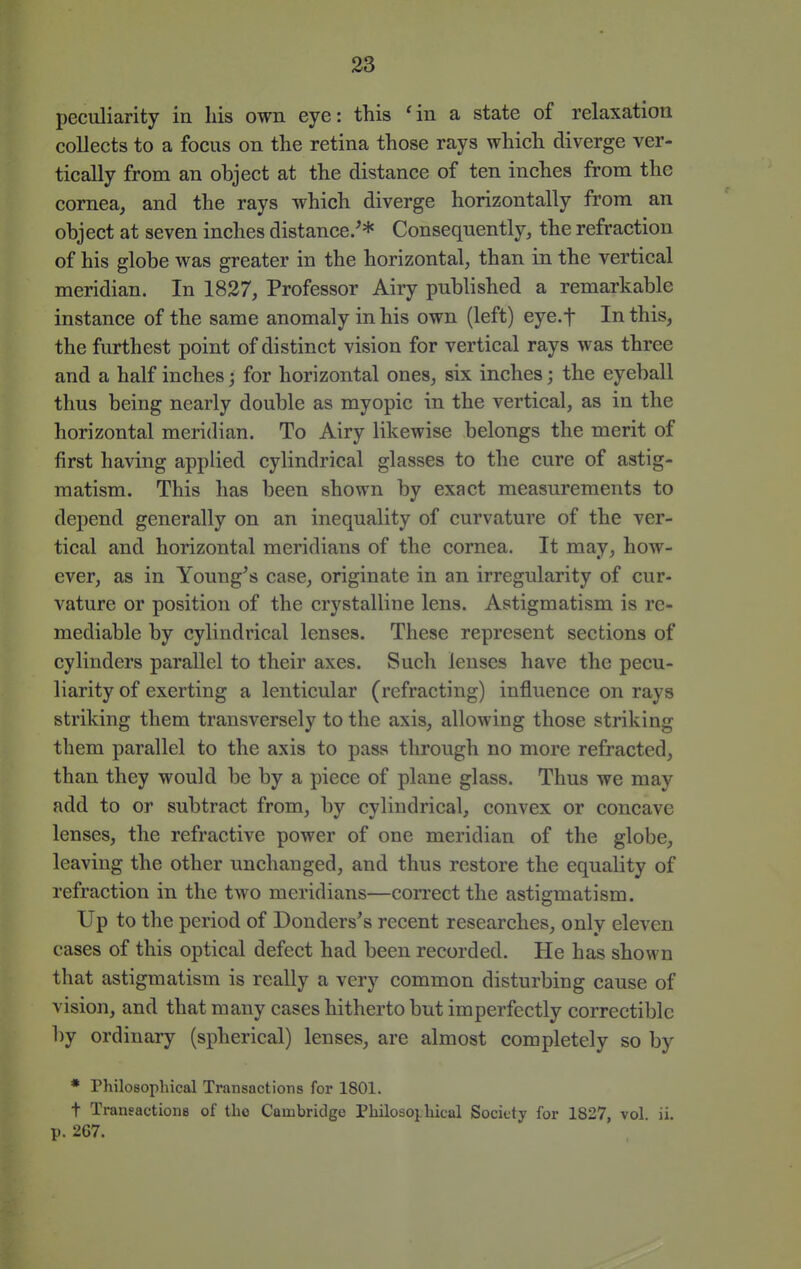 peculiarity in his own eye: this 'in a state of relaxation collects to a focus on the retina those rays which diverge ver- tically from an object at the distance of ten inches from the cornea, and the rays which diverge horizontally from an object at seven inches distance/* Consequently, the refraction of his globe was greater in the horizontal, than in the vertical meridian. In 1827, Professor Airy published a remarkable instance of the same anomaly in his own (left) eye.f In this, the furthest point of distinct vision for vertical rays was three and a half inches; for horizontal ones, six inches; the eyeball thus being nearly double as myopic in the vertical, as in the horizontal meridian. To Airy likewise belongs the merit of first having applied cylindrical glasses to the cure of astig- matism. This has been shown by exact measurements to depend generally on an inequality of curvature of the ver- tical and horizontal meridians of the cornea. It may, how- ever, as in Young^s case, originate in an irregularity of cur- vature or position of the crystalline lens. Astigmatism is re- mediable by cylindrical lenses. These represent sections of cylinders parallel to their axes. Such lenses have the pecu- liarity of exerting a lenticular (refracting) influence on rays striking them transversely to the axis, allowing those striking them parallel to the axis to pass through no more refracted, than they would be by a piece of plane glass. Thus we may add to or subtract from, by cylindrical, convex or concave lenses, the refractive power of one meridian of the globe, leaving the other unchanged, and thus restore the equality of refraction in the two meridians—correct the astigmatism. Up to the period of Donders's recent researches, only eleven cases of this optical defect had been recorded. He has shown that astigmatism is really a very common disturbing cause of vision, and that many cases hitherto but imperfectly correctiblc by ordinary (spherical) lenses, are almost completely so by * Philosophical Transactions for 1801. t Transactions of tho Cambridge Philoso}.hical Society for 1827, vol. ii. p. 2G7.