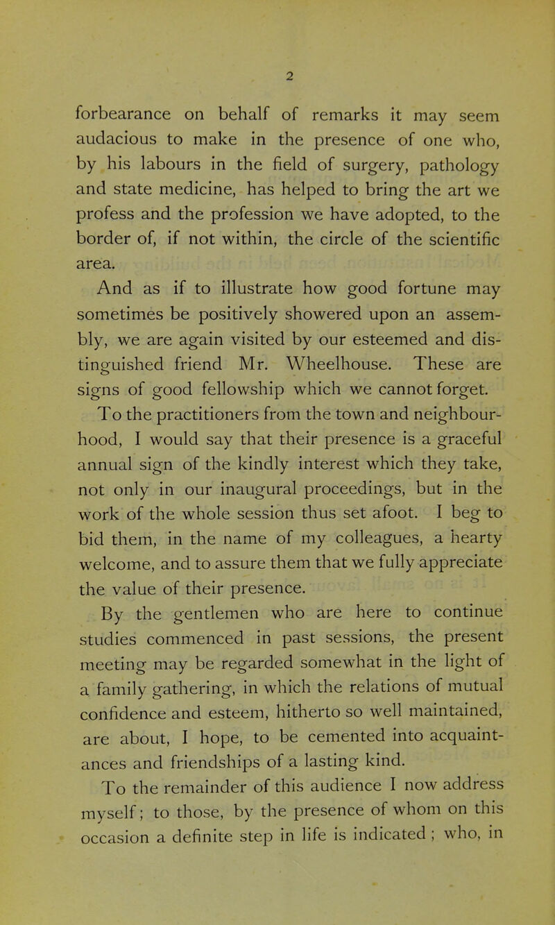 forbearance on behalf of remarks it may seem audacious to make in the presence of one who, by his labours in the field of surgery, pathology and state medicine, has helped to bring the art we profess and the profession we have adopted, to the border of, if not within, the circle of the scientific area. And as if to illustrate how good fortune may sometimes be positively showered upon an assem- bly, we are again visited by our esteemed and dis- tinguished friend Mr. Wheelhouse. These are signs of good fellowship which we cannot forget. To the practitioners from the town and neighbour- hood, I would say that their presence is a graceful annual sign of the kindly interest which they take, not only in our inaugural proceedings, but in the work of the whole session thus set afoot. I beg to bid them, in the name of my colleagues, a hearty welcome, and to assure them that we fully appreciate the value of their presence. By the gentlemen who are here to continue studies commenced in past sessions, the present meeting may be regarded somewhat in the light of a family gathering, in which the relations of mutual confidence and esteem, hitherto so well maintained, are about, I hope, to be cemented into acquaint- ances and friendships of a lasting kind. To the remainder of this audience I now address myself; to those, by the presence of whom on this occasion a definite step in life is indicated ; who, in