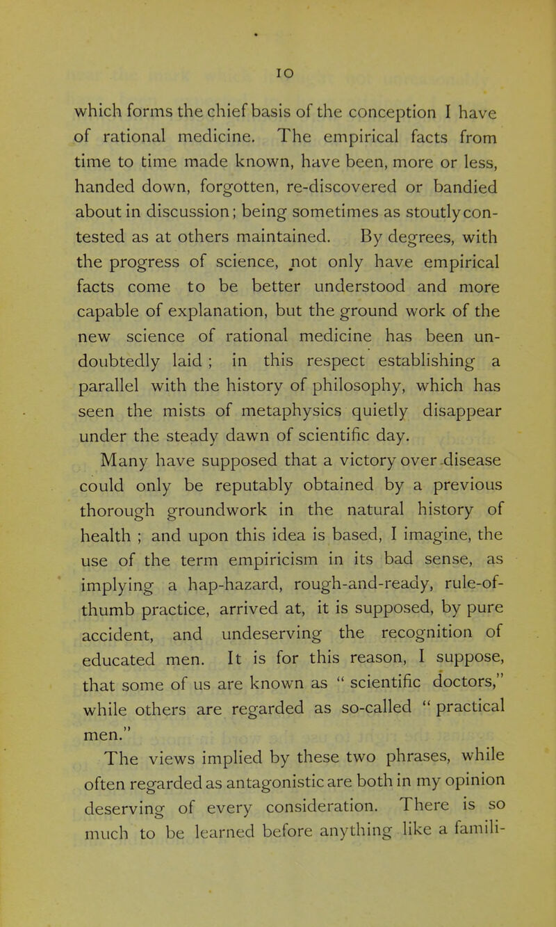 which forms the chief basis of the conception I have of rational medicine. The empirical facts from time to time made known, have been, more or less, handed down, forgotten, re-discovered or bandied about in discussion; being sometimes as stoutly con- tested as at others maintained. By degrees, with the progress of science, not only have empirical facts come to be better understood and more capable of explanation, but the ground work of the new science of rational medicine has been un- doubtedly laid ; in this respect establishing a parallel with the history of philosophy, which has seen the mists of metaphysics quietly disappear under the steady dawn of scientific day. Many have supposed that a victory over .disease could only be reputably obtained by a previous thorough groundwork in the natural history of health ; and upon this idea is based, I imagine, the use of the term empiricism in its bad sense, as implying a hap-hazard, rough-and-ready, rule-of- thumb practice, arrived at, it is supposed, by pure accident, and undeserving the recognition of educated men. It is for this reason, I suppose, that some of us are known as scientific doctors, while others are regarded as so-called practical men. The views implied by these two phrases, while often regarded as antagonistic are both in my opinion deserving of every consideration. There is so much to be learned before anything like a famili-