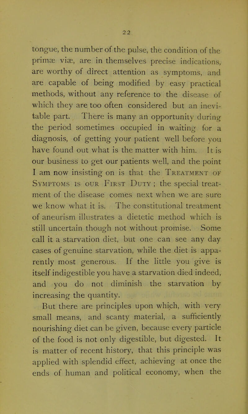 tongue, the number of the pulse, the condition of the prima; vise, are in themselves precise indications, are worthy of direct attention as symptoms, and are capable of being modified by easy practical methods, without any reference to the disease of which they are too often considered but an inevi- table part. There is many in opportunity during the period sometimes occupied in waiting for a diagnosis, of getting your patient well before you have found out what is the matter with him. It is our business to get our patients well, and the point I am now insisting on is that the Treatment of Symptoms is our First Duty ; the special treat- ment of the disease comes next when we are sure we know what it is. The constitutional treatment of aneurism illustrates a dietetic method which is still uncertain though not without promise. Some call it a starvation diet, but one can see any day cases of genuine starvation, while the diet is appa- rently most generous. If the little you give is itself indigestible you have a starvation died indeed, and you do not diminish the starvation by increasing the quantity. But there are principles upon which, with very small means, and scanty material, a sufficiently nourishing diet can be given, because every particle of the food is not only digestible, but digested. It is matter of recent history, that this principle was applied with splendid effect, achieving at once the ends of human and political economy, when the