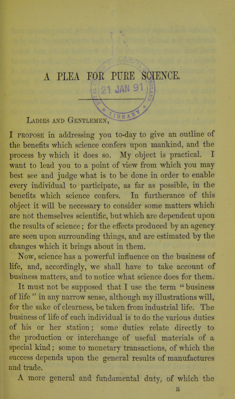 A PLEA FOR PUEE'SbjENCE. JAN 91); Ladies aitd GentlemeiC^-^-^-^ I PROPOSE in addressing you to-day to give an outline of the benefits which science confers upon mankind, and the process by which it does so. My object is practical. I want to lead you to a point of view from which you may best see and judge what is to be done in order to enable every individual to participate, as far as possible, in the benefits which science confers. In furtherance of this object it will be necessary to consider some matters which are not themselves scientific, but which are dependent upon the results of science; for the effects produced by an agency are seen upon surrounding things, and are estimated by the changes which it brings about in them. Now, science has a powerful influence on the business of life, and, accordingly, we shall have to take account of business matters, and to notice what science does for them. It must not be supposed that I use the term  business of life  in any narrow sense, although my illustrations will, for the sake of clearness, be taken from industrial life. The business of life of each individual is to do the various duties of his or her station; some duties relate directly to the production or interchange of useful materials of a special kind; some to monetary transactions, of which the success depends upon the general results of manufactures and trade. A more general and fundamental duty, of which the B