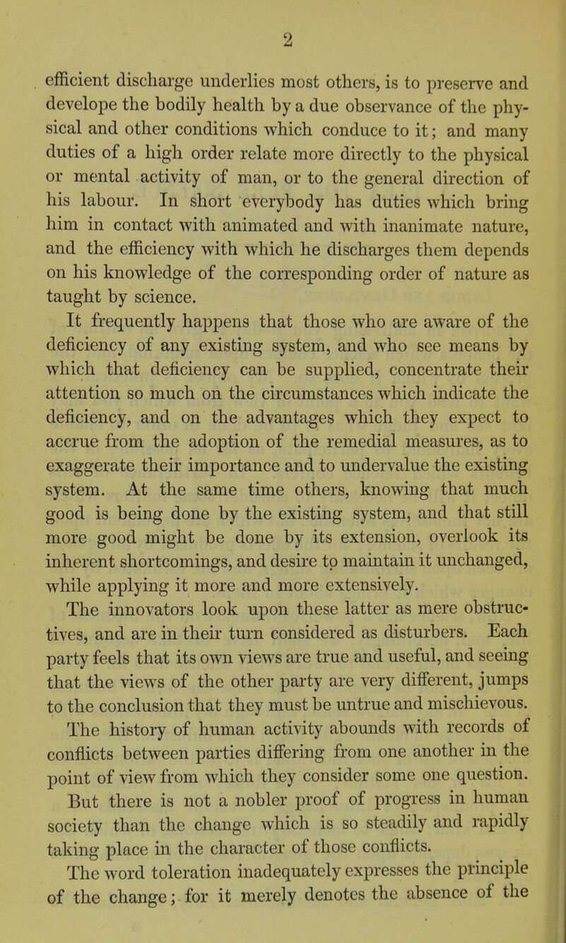 efficient discharge underlies most others, is to preserve and develope the bodily health by a due observance of the phy- sical and other conditions which conduce to it; and many duties of a high order relate more directly to the physical or mental activity of man, or to the general direction of his labour. In short everybody has duties which bring him in contact with animated and with inanimate nature, and the efficiency with which he discharges them depends on his knowledge of the corresponding order of nature as taught by science. It frequently happens that those who are aware of the deficiency of any existing system, and who see means by which that deficiency can be supplied, concentrate their attention so much on the circumstances which indicate the deficiency, and on the advantages which they expect to accrue from the adoption of the remedial measures, as to exaggerate their importance and to undervalue the existing system. At the same time others, knowing that much good is being done by the existing system, and that still more good might be done by its extension, overlook its inherent shortcomings, and desire to maintain it michanged, while applying it more and more extensively. The innovators look upon these latter as mere obstruc- tives, and are in their turn considered as disturbers. Each party feels that its own views are true and useful, and seeing that the views of the other party are very different, jumps to the conclusion that they must be untrue and mischievous. The history of human activity abounds with records of conflicts between parties differing from one another in the point of view from which they consider some one question. But there is not a nobler proof of progress in human society than the change which is so steadily and rapidly taking place in the character of those conflicts. The word toleration inadequately expresses the principle of the change; for it merely denotes the absence of the