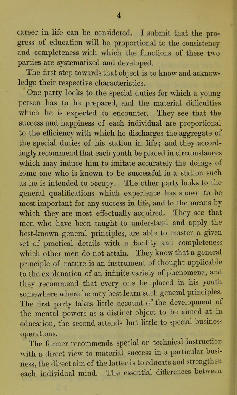 career in life can be considered. I submit that the pro- gress of education will be proportional to the consistency and completeness with which the functions of these two parties are systematized and developed. The first step towards that object is to know and acknow- ledge their respective characteristics. One party looks to the special duties for which a young person has to be prepared, and the material difficulties which he is expected to encounter. They see that the success and happiness of each individual are proportional to the efficiency with which he discharges the aggregate of the special duties of his station in life; and they accord- ingly recommend that each youth be placed in circumstances which may induce him to imitate accurately the doings of some one who is known to be successful in a station such as he is intended to occupy. The other party looks to the general qualifications which experience has shown to be most important for any success in life, and to the means by which they are most effiictually acquired. They see that men who have been taught to understand and apply the best-known general principles, are able to master a given set of practical details with a facility and completeness which other men do not attain. They know that a general principle of nature is an instrument of thought applicable to the explanation of an infinite variety of phenomena, and they recommend that every one be placed in his youth somewhere where he may best learn such general principles. The first party takes httle account of the development of the mental powers as a distinct object to be aimed at in education, the second attends but little to special business ojDcrations. The former recommends special or technical instruction with a direct view to material success in a particular busi- ness, the direct aim of the latter is to educate and strengthen each individual mind. The essential differences between