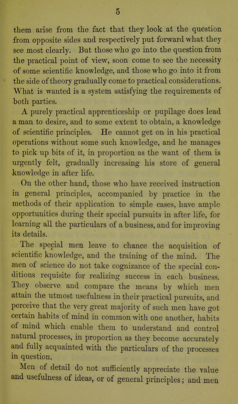 them arise from the fact that they look at the question from opposite sides and respectively put forward what they see most clearly. But those who go into the question from the practical point of view, soon come to see the necessity of some scientific knowledge, and those who go into it from the side of theory gradually come to practical considerations. What is wanted is a system satisfying the requirements of both parties. A purely practical apprenticeship or pupilage does lead a man to desire, and to some extent to obtain, a knowledge of scientific principles. He cannot get on in his practical operations without some such knowledge, and he manages to pick up bits of it, in proportion as the want of them is urgently felt, gradually increasing his store of general knowledge in after life. On the other hand, those who have received instruction in general principles, accompanied by practice in the methods of their application to simple cases, have ample opportunities during their special pursuits in after life, for learning all the particulars of a business, and for impro^dng its details. The special men leave to chance the acquisition of scientific knowledge, and the training of the mind. The men of science do not take cognizance of the special con- ditions requisite for realizing success in each business. They observe and compare the means by which men attain the utmost usefulness in their practical pursuits, and perceive that the very great majority of such men have got certain habits of mind in common with one another, habits of mind which enable them to understand and control natural processes, in proportion as they become accurately and fully acquainted with the particulars of the processes in question. Men of detail do not sufiaciently appreciate the value and usefulness of ideas, or of general principles; and men