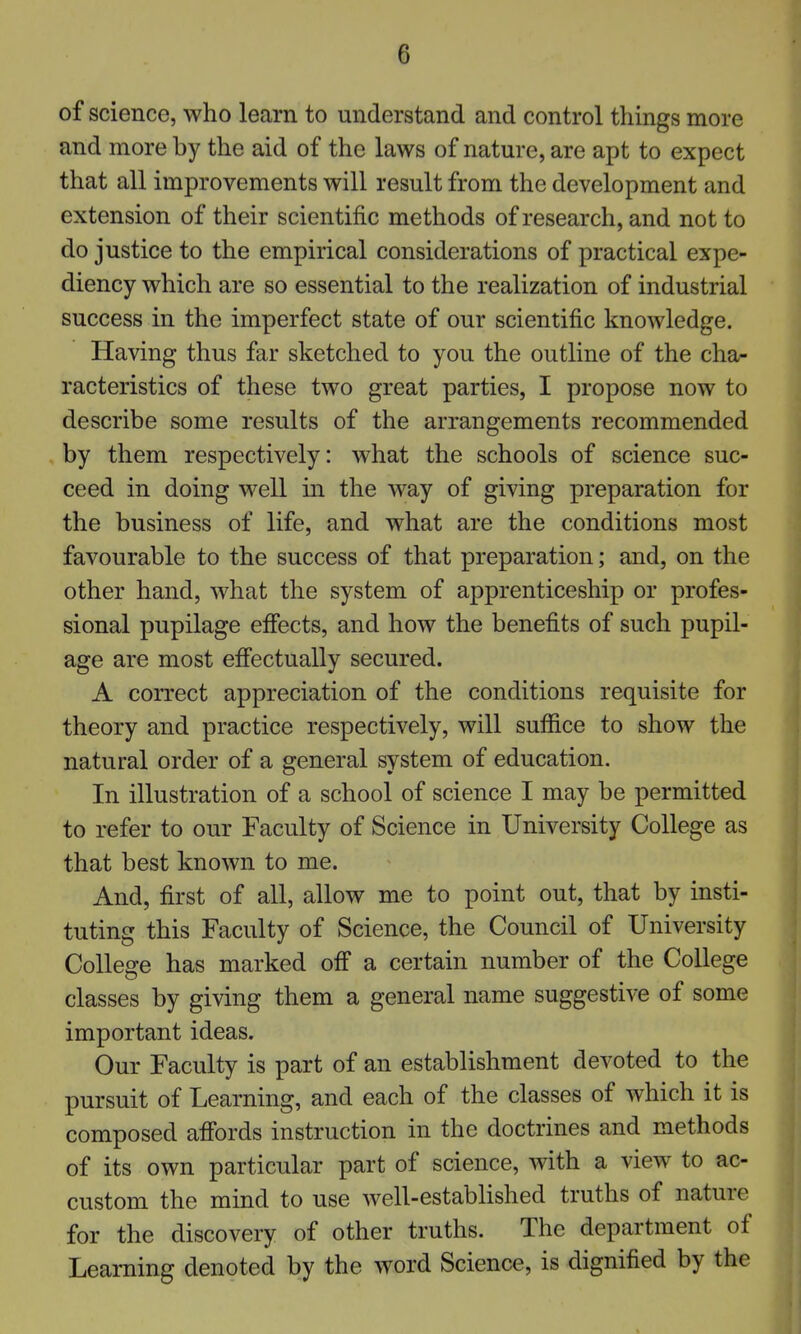 of science, who learn to understand and control things more and more by the aid of the laws of nature, are apt to expect that all improvements will result from the development and extension of their scientific methods of research, and not to do justice to the empirical considerations of practical expe- diency which are so essential to the realization of industrial success in the imperfect state of our scientific knowledge. Having thus far sketched to you the outline of the cha- racteristics of these two great parties, I propose now to describe some results of the arrangements recommended by them respectively: what the schools of science suc- ceed in doing well in the way of giving preparation for the business of life, and what are the conditions most favourable to the success of that preparation; and, on the other hand, what the system of apprenticeship or profes- sional pupilage effects, and how the benefits of such pupil- age are most effectually secured. A correct appreciation of the conditions requisite for theory and practice respectively, will suffice to show the natural order of a general system of education. In illustration of a school of science I may be permitted to refer to our Faculty of Science in University College as that best known to me. And, first of all, allow me to point out, that by insti- tuting this Faculty of Science, the Council of University College has marked off a certain number of the College classes by giving them a general name suggestive of some important ideas. Our Faculty is part of an establishment devoted to the pursuit of Learning, and each of the classes of which it is composed affords instruction in the doctrines and methods of its own particular part of science, with a view to ac- custom the mind to use well-established truths of nature for the discovery of other truths. The department of Learning denoted by the word Science, is dignified by the