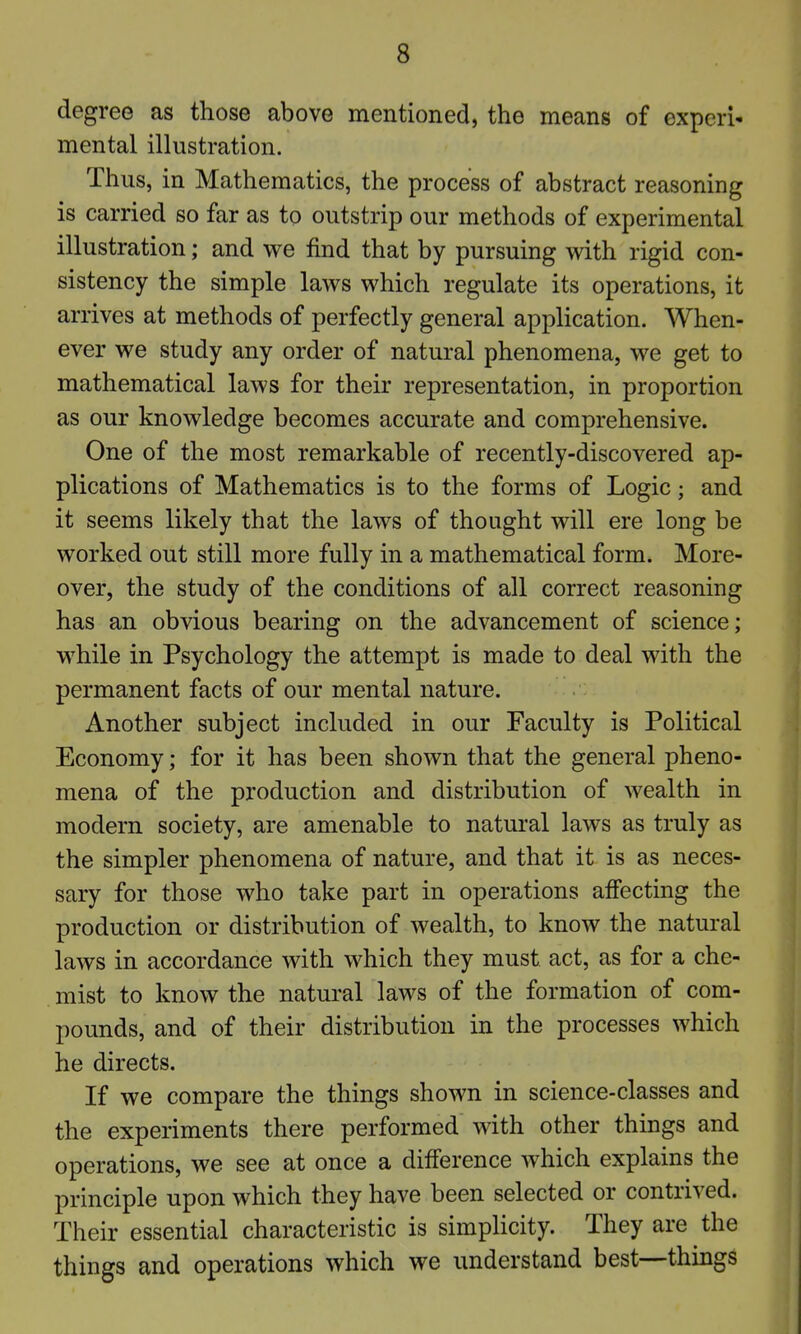 degree as those above mentioned, the means of experi- mental illustration. Thus, in Mathematics, the process of abstract reasoning is carried so far as to outstrip our methods of experimental illustration; and we find that by pursuing with rigid con- sistency the simple laws which regulate its operations, it arrives at methods of perfectly general application. When- ever we study any order of natural phenomena, we get to mathematical laws for their representation, in proportion as our knowledge becomes accurate and comprehensive. One of the most remarkable of recently-discovered ap- plications of Mathematics is to the forms of Logic; and it seems likely that the laws of thought will ere long be worked out still more fully in a mathematical form. More- over, the study of the conditions of all correct reasoning has an obvious bearing on the advancement of science; while in Psychology the attempt is made to deal with the permanent facts of our mental nature. Another subject included in our Faculty is Political Economy; for it has been shown that the general pheno- mena of the production and distribution of wealth in modern society, are amenable to natural laws as truly as the simpler phenomena of nature, and that it is as neces- sary for those who take part in operations affecting the production or distribution of wealth, to know the natural laws in accordance with which they must act, as for a che- mist to know the natural laws of the formation of com- pounds, and of their distribution in the processes which he directs. If we compare the things shown in science-classes and the experiments there performed with other things and operations, we see at once a difference which explains the principle upon which they have been selected or contrived. Their essential characteristic is simplicity. They are the things and operations which we understand best—things