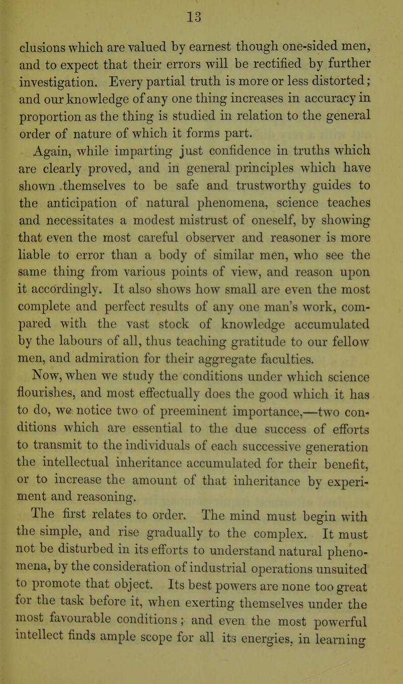 elusions which are valued by earnest though one-sided men, and to expect that their errors will be rectified by further investigation. Every partial truth is more or less distorted; and our knowledge of any one thing increases in accuracy in proportion as the thing is studied in relation to the general order of nature of which it forms part. Again, while imparting just confidence in truths which are clearly proved, and in general principles which have shown .themselves to be safe and trustworthy guides to the anticipation of natural phenomena, science teaches and necessitates a modest mistrust of oneself, by showing that even the most careful observer and reasoner is more liable to error than a body of similar men, who see the same thing from various points of view, and reason upon it accordingly. It also shows how small are even the most complete and perfect results of any one man's work, com- pared with the vast stock of knowledge accumulated by the labours of all, thus teaching gratitude to our fellow men, and admiration for their aggregate faculties. Now, when we study the conditions under which science flourishes, and most effectually does the good which it has to do, we notice two of preeminent importance,—two con- ditions which are essential to the due success of efforts to transmit to the individuals of each successive generation the intellectual inheritance accumulated for their benefit, or to increase the amount of that inheritance by experi- ment and reasoning. The first relates to order. The mind must begin with the simple, and rise gradually to the complex. It must not be disturbed in its eff'orts to understand natural pheno- mena, by the consideration of industrial operations unsuited to promote that object. Its best powers are none too great for the task before it, when exerting themselves under the most favourable conditions; and even the most powerful intellect finds ample scope for all its energies, in learnino-