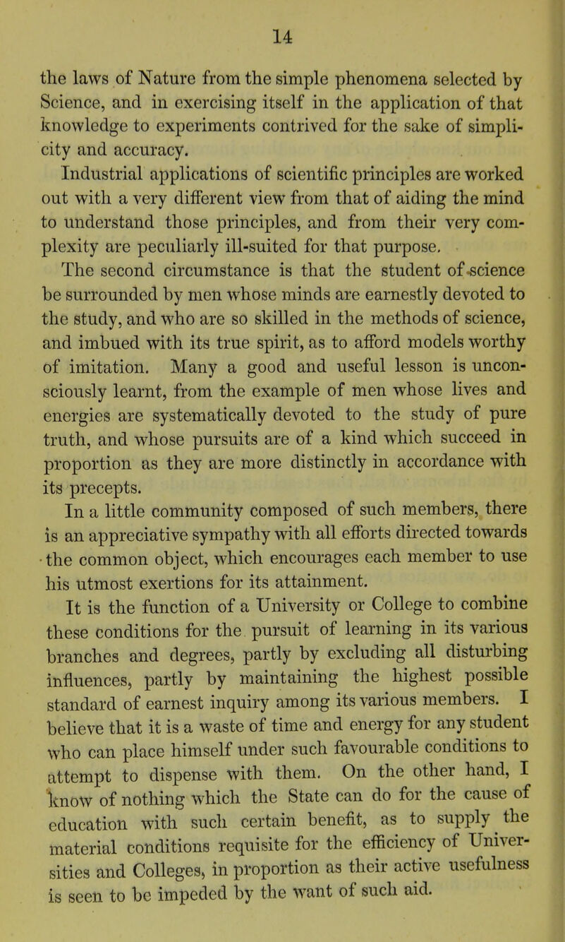 the laws of Nature from the simple phenomena selected by Science, and in exercising itself in the application of that knowledge to experiments contrived for the sake of simpli- city and accuracy. Industrial applications of scientific principles are worked out with a very different view from that of aiding the mind to understand those principles, and from their very com- plexity are peculiarly ill-suited for that purpose. The second circumstance is that the student of-science be surrounded by men whose minds are earnestly devoted to the study, and who are so skilled in the methods of science, and imbued with its true spirit, as to afford models worthy of imitation. Many a good and useful lesson is uncon- sciously learnt, from the example of men whose lives and energies are systematically devoted to the study of pure truth, and whose pursuits are of a kind which succeed in proportion as they are more distinctly in accordance with its precepts. In a little community composed of such members, there is an appreciative sympathy with all efforts directed towards •the common object, which encourages each member to use his utmost exertions for its attainment. It is the function of a University or College to combine these conditions for the pursuit of learning in its various branches and degrees, partly by excluding all disturbing influences, partly by maintaining the highest possible standard of earnest inquiry among its various members. I believe that it is a waste of time and energy for any student who can place himself under such favourable conditions to attempt to dispense with them. On the other hand, I know of nothing which the State can do for the cause of education with such certain benefit, as to supply the material conditions requisite for the efficiency of Univer- sities and Colleges, in proportion as their active usefulness is seen to be impeded by the want of such aid.