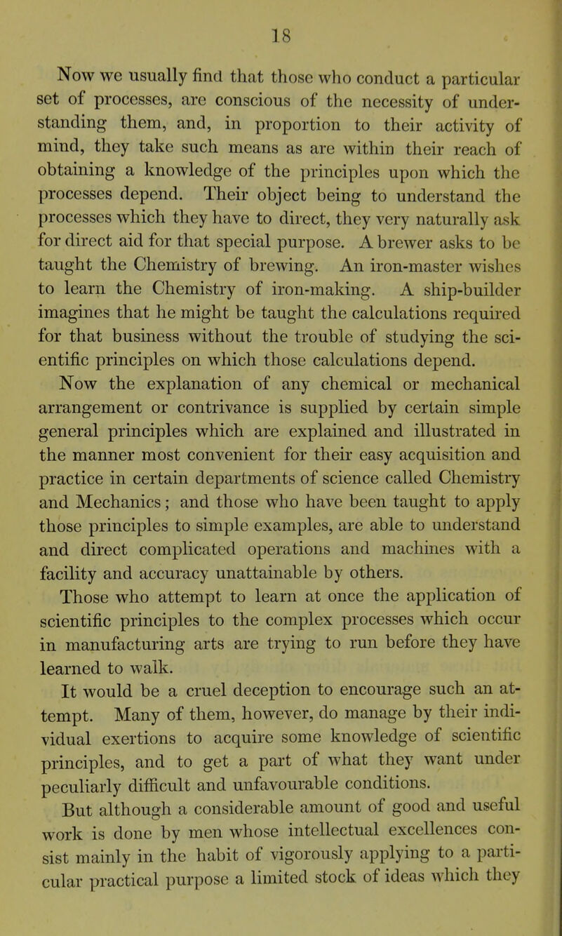 Now we usually find that those who conduct a particular set of processes, are conscious of the necessity of under- standing them, and, in proportion to their activity of mind, they take such means as are within their reach of obtaining a knowledge of the principles upon which the processes depend. Their object being to understand the processes which they have to direct, they very naturally ask for direct aid for that special purpose. A brewer asks to be taught the Chemistry of brewing. An iron-master wishes to learn the Chemistry of iron-making. A ship-builder imagines that he might be taught the calculations required for that business without the trouble of studying the sci- entific principles on which those calculations depend. Now the explanation of any chemical or mechanical arrangement or contrivance is supplied by certain simple general principles which are explained and illustrated in the manner most convenient for their easy acquisition and practice in certain departments of science called Chemistry and Mechanics; and those who have been taught to apply those principles to simple examples, are able to understand and direct complicated operations and machines with a facility and accuracy unattainable by others. Those who attempt to learn at once the application of scientific principles to the complex processes which occur in manufacturing arts are trying to run before they have learned to walk. It would be a cruel deception to encourage such an at- tempt. Many of them, however, do manage by their indi- vidual exertions to acquire some knowledge of scientific principles, and to get a part of what they want under peculiarly difficult and unfavourable conditions. But although a considerable amount of good and useful work is done by men whose intellectual excellences con- sist mainly in the habit of vigorously applying to a parti- cular practical purpose a limited stock of ideas which they