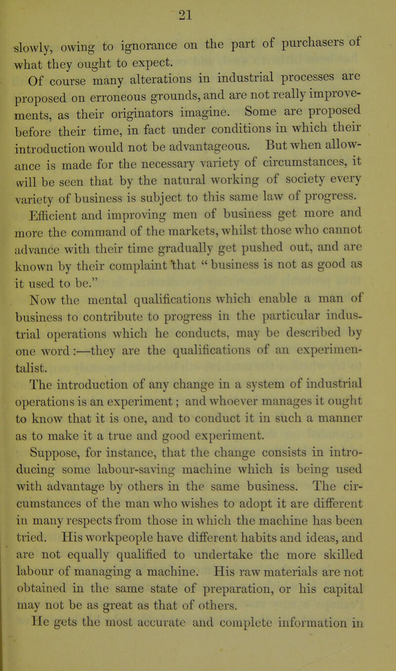 slowly, owing to ignorance on the part of purchasers of what they ought to expect. Of course many alterations in industrial processes are proposed on erroneous grounds, and are not really improve- ments, as their originators imagine. Some are proposed before their time, in fact under conditions in which their introduction would not be advantageous. But when allow- ance is made for the necessary variety of circumstances, it will be seen that by the natural working of society every variety of business is subject to this same law of progress. Efficient and improving men of business get more and more the command of the markets, whilst those who cannot advance with their time gradually get pushed out, and are known by their complaint 'that  business is not as good as it used to be. Now the mental qualifications which enable a man of business to contribute to progress in the particular indus- trial operations which he conducts, may be described by one word:—they are the qualifications of an experimen- talist. The introduction of any change in a system of industrial operations is an experiment; and whoever manages it ought to know that it is one, and to conduct it in such a manner as to make it a true and good experiment. Suppose, for instance, that the change consists in intro- ducing some labour-saving machine which is being used with advantage by others in the same business. The cir- cumstances of the man who wishes to adopt it are difierent in many respects from those in which the machine has been tried. His workpeople have different habits and ideas, and are not equally qualified to undertake the more skilled labour of managing a machine. His raw materials are not obtained in the same state of preparation, or his capital may not be as great as that of others. He gets the most accurate and complete information in