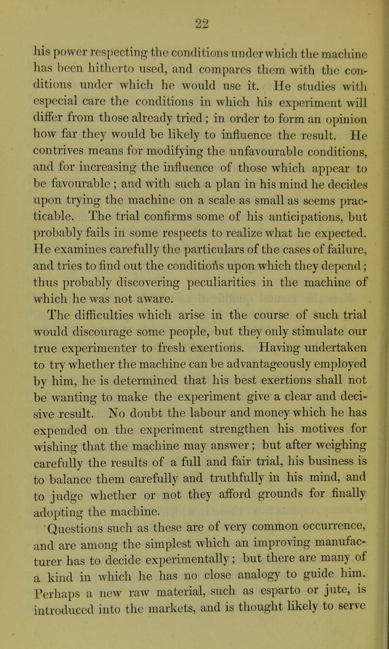 his power respecting the conditions under which the machine has been hitherto used, and compares them with the con- ditions under which he would use it. He studies with especial care the conditions in which his experiment will differ from those already tried; in order to form an opinion how far they would be likely to influence the result. He contrives means for modifying the unfavourable conditions, and for increasing the influence of those which appear to be favourable ; and with such a plan in his mind he decides upon trying the machine on a scale as small as seems prac- ticable. The trial confirms some of his anticipations, but probably fails in some respects to realize what he expected. He examines carefully the particulars of the cases of failure, and tries to find out the conditions upon which they depend; thus probably discovering peculiarities in the machine of which he was not aware. The difficulties which arise in the course of such trial would discourage some people, but they only stimulate our true experimenter to fresh exertions. Having undertaken to try whether the machine can be advantageously employed by him, he is determined that his best exertions shall not be wanting to make the experiment give a clear and deci- sive result. No doubt the labour and money which he has expended on the experiment strengthen his motives for wishing that the machine may answer; but after weighing carefully the results of a full and fair trial, his business is to balance them carefully and truthfully in his mmd, and to judge whether or not they afford grounds for finally adopting the machine. Questions such as these are of very common occurrence, and are among the simplest which an improving manufac- turer has to decide experimentally; but there are many of a kind in which he has no close analogy to guide him. Perhaps a new raw material, such as esparto or jute, is introduced into the markets, and is thought likely to serve