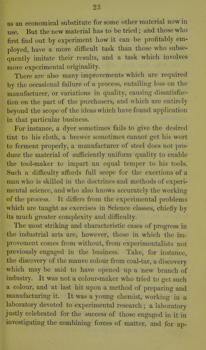 as an economical substitute for some other material now in use. But the new material has to be tried; and those who first find out by experiment how it can be profitably em- ployed, have a more difiicult task than those who subse- quently imitate their results, and a task which involves more experimental originality. There are also many improvements which are required by the occasional failure of a process, entailing loss on the manufacturer, or variations in quality, causing dissatisfac- tion on the part of the purchasers, and which are entirely beyond the scope of the ideas which have found application in that particular business. For instance, a dyer sometimes fails to give the desired tint to his cloth, a brewer sometimes cannot get his wort to ferment properly, a manufacturer of steel does not pro- duce the material of sufficiently uniform quality to enable the tool-maker to impart an equal temper to his tools. Such a difficulty affords full scope for the exertions of a man who is skilled in the doctrines and methods of experi- mental science, and who also knows accurately the working of the process. It differs from the experimental problems which are taught as exercises in Science classes, chiefly by its much greater complexity and difficulty. The most striking and characteristic cases of progress in the industrial arts are, however, those in which the im- provement comes from without, from experimentalists not previously engaged in the business. Take, for instance, the discovery of the mauve colour from coal-tar, a discovery which may be said to have opened up a new branch of industry. It was not a colour-maker who tried to get such a colour, and at last hit upon a method of preparing and manufacturing it. It was a young chemist, working in a laboratory devoted to experimental research; a laboratory justly celebrated for the success of those engaged in it in investigating the combining forces of matter, and for ap-