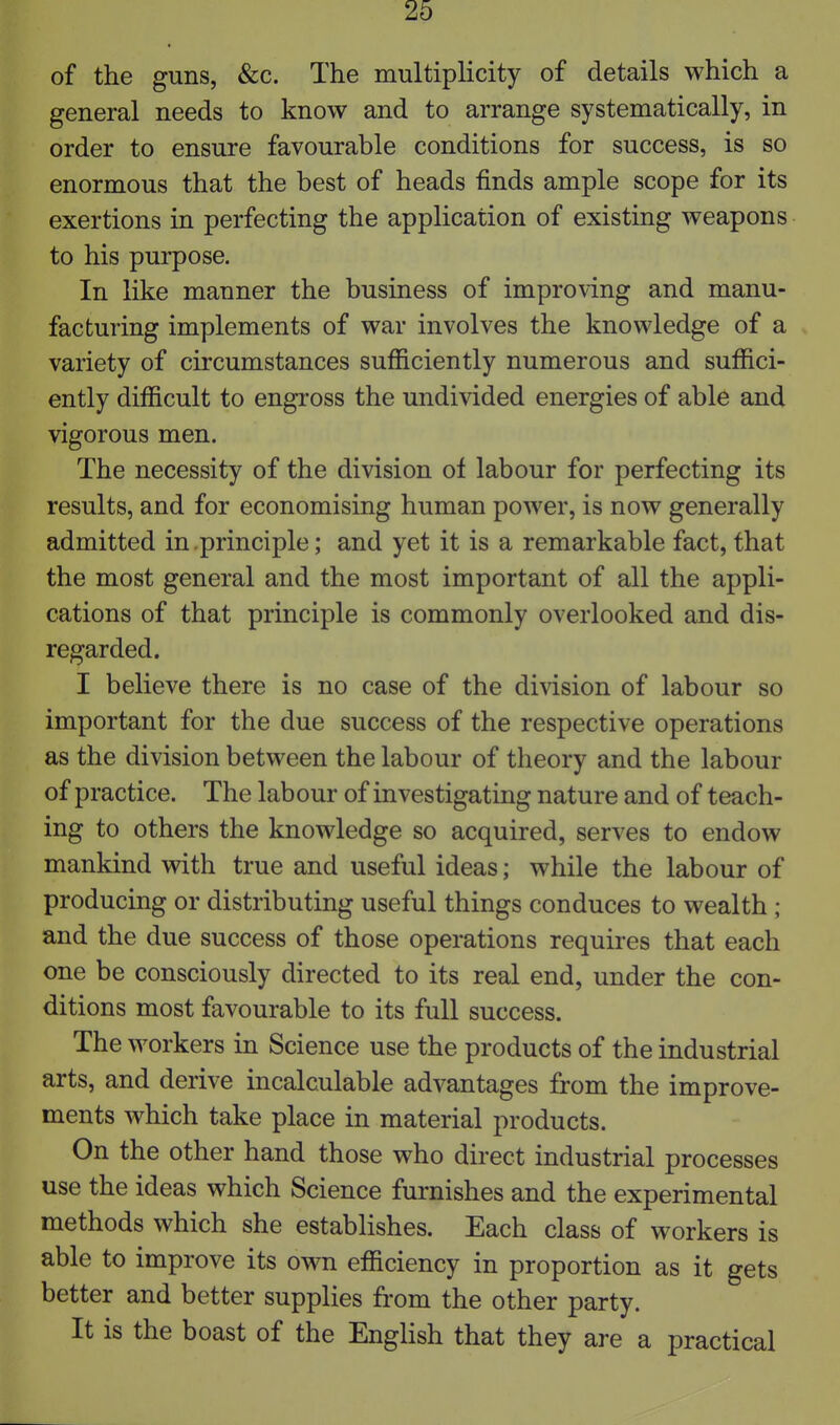 of the guns, &;c. The multiplicity of details which a general needs to know and to arrange systematically, in order to ensure favourable conditions for success, is so enormous that the best of heads finds ample scope for its exertions in perfecting the application of existing weapons to his purpose. In like manner the business of improving and manu- facturing implements of war involves the knowledge of a variety of circumstances sufficiently numerous and suffici- ently difficult to engross the undivided energies of able and vigorous men. The necessity of the division of labour for perfecting its results, and for economising human power, is now generally admitted in.principle; and yet it is a remarkable fact, that the most general and the most important of all the appli- cations of that principle is commonly overlooked and dis- regarded. I believe there is no case of the division of labour so important for the due success of the respective operations as the division between the labour of theory and the labour of practice. The labour of investigating nature and of teach- ing to others the knowledge so acquired, serves to endow mankind with true and useful ideas; while the labour of producing or distributing useful things conduces to wealth ; and the due success of those operations requires that each one be consciously directed to its real end, under the con- ditions most favourable to its full success. The workers in Science use the products of the industrial arts, and derive incalculable advantages from the improve- ments which take place in material products. On the other hand those who direct industrial processes use the ideas which Science furnishes and the experimental methods which she establishes. Each class of workers is able to improve its own efficiency in proportion as it gets better and better supplies from the other party. It is the boast of the English that they are a practical