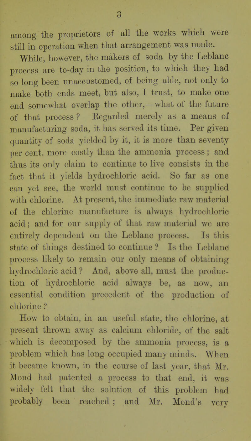 among the proprietors of all the works which were still in operation when that arrangement was made. While, however, the makers of soda by the Leblanc process are to-day in the position, to which they had so long been unaccustomed, of being able, not only to make both ends meet, but also, I trust, to make one end somewhat overlap the other,—what of the future of that process ? Regarded merely as a means of manufacturing soda, it has served its time. Per given quantity of soda yielded by it, it is more, than seventy per cent, more costly than the ammonia process; and thus its only claim to continue to live consists in the fact that it yields hydrochloric acid. So far as one can yet see, the world must continue to be supphed with chlorine. At present, the immediate raw material of the chlorine manufacture is always hydrochloric acid; and for our supply of that raw material we are entirely dependent on the Leblanc process. Is this state of things destined to continue ? Is the Leblanc process hkely to remain our only means of obtaining hydrochloric acid ? And, above aU, must the produc- tion of hydi'ochloric acid always be, as now, an essential condition precedent of the production of chlorine ? How to obtain, in an useful state, the chlorine, at present thrown away as calcium chloride, of the salt Avhicli is decomposed by the ammonia process, is a problem which has long occupied many minds. When it became known, in the course of last year, that Mr. Mond had patented a process to that end, it was widely felt that the solution of this problem had probably been reached ; and Mr. Mond's very