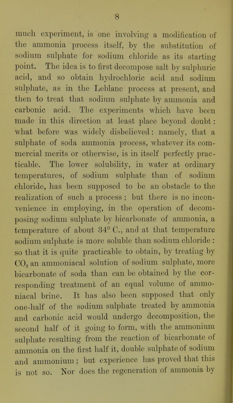 much experiment, is one involving a modification of the ammonia process itself, by the substitution of sodium sulphate for sodium chloride as its starting point. The idea is to first decompose salt by sulphuric acid, and so obtain hydrochloric acid and sodium sulphate, as in the Leblanc process at present, and then to treat that sodium sulphate by ammonia and carbonic acid. The experiments which have been made in this direction at least place beyond doubt: what before was widely disbelieved: namely, that a sulphate of soda ammonia process, whatever its com- mercial merits or otherwise, is in itself perfectly prac- ticable. The lower solubility, in water at ordinary temperatures, of sodium sulphate than of sodium chloride, has been supposed to be an obstacle to the realization of such a process ; but there is no incon- venience in employing, in the operation of decom- posing sodium sulphate by bicarbonate of ammonia, a temperature of about 34° C, and at that temperature sodium sulphate is more soluble than sodium chloride : so that it is quite practicable to obtain, by treating by CO2 an ammoniacal solution of sodium sulphate, more bicarbonate of soda than can be obtained by the cor- responding treatment of an equal volume of ammo- niacal brine. It has also been supposed that only one-half of the sodium sulphate treated by ammonia and carbonic acid would undergo decomposition, the second half of it going to form, with the ammonium sulphate resulting from the reaction of bicarbonate of ammonia on the first half it, double sulphate of sodium and ammonium; but experience has proved that this is not so. Nor does the regeneration of ammonia by