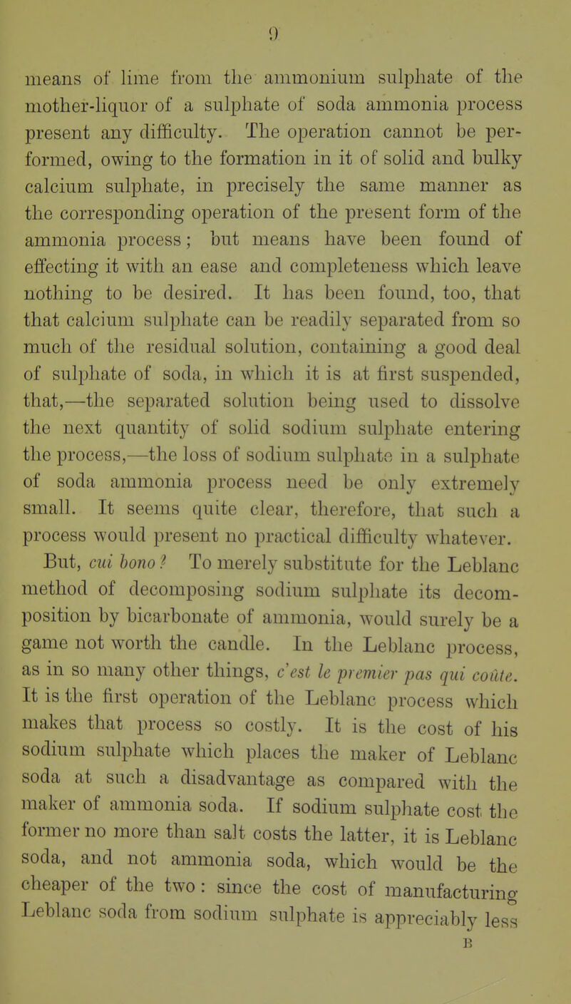 means of lime from the ammonium sulphate of the mother-liquor of a sulphate of soda ammonia process present any difficulty. The operation cannot be per- formed, owing to the formation in it of solid and bulky calcium sulphate, in precisely the same manner as the corresponding operation of the present form of the ammonia process; but means have been found of effecting it with an ease and completeness which leave nothing to be desired. It has been found, too, that that calcium sulphate can be readily separated from so much of the residual solution, containing a good deal of sulphate of soda, in which it is at first suspended, that,—the separated solution being used to dissolve the next quantity of solid sodium sulphate entering the process,—the loss of sodium sulphate in a sulphate of soda ammonia process need be only extremely small. It seems quite clear, therefore, that such a process would present no practical difficulty whatever. But, ciii bono I To merely substitute for the Leblanc method of decomposing sodium sulphate its decom- position by bicarbonate of ammonia, would surely be a game not worth the candle. In the Leblanc process, as in so many other things, ce^t le premier pas qui coilte. It is the first operation of the Leblanc process which makes that process so costly. It is the cost of his sodium sulphate which places the maker of Leblanc soda at such a disadvantage as compared with the maker of ammonia soda. If sodium sulphate cost the former no more than salt costs the latter, it is Leblanc soda, and not ammonia soda, which would be the cheaper of the two: since the cost of manufacturing Leblanc soda from sodium sulphate is appreciably less B
