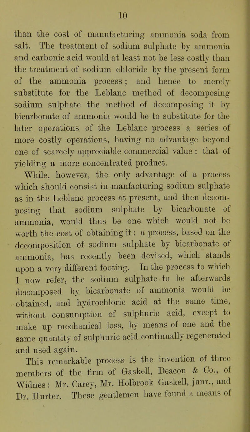 than the cost of manufacturing ammonia soda from salt. The treatment of sodium sulphate by ammonia and carbonic acid would at least not be less costly than the treatment of sodium chloride by the present form of the ammonia process ; and hence to merely substitute for the Leblanc method of decomposing sodium sulphate the method of decomposing it by bicarbonate of ammonia would be to substitute for the later operations of the Leblanc process a series of more costly operations, having no advantage beyond one of scarcely appreciable commercial value : that of yielding a more concentrated product. While, however, the only advantage of a process which should consist in manfacturing sodium sulphate as in the Leblanc process at present, and then decom- posing that sodium sulphate by bicarbonate of ammonia, would thus be one which would not be worth the cost of obtaining it: a process, based on the decomposition of sodium sulphate by bicarbonate of ammonia, has recently been devised, which stands upon a very different footing. In the process to which I now refer, the sodium sulphate to be afterwards decomposed by bicarbonate of ammonia would be obtained, and hydrochloric acid at the same time, without consumption of sulphuric acid, except to make up mechanical loss, by means of one and the same quantity of sulphuric acid continually regenerated and used again. This remarkable process is the invention of three members of the firm of Gaskell, Deacon & Co., of Widnes: Mr. Carey, Mr. Holbrook Gaskell, junr., and Dr. Hurter. These gentlemen have found a means of