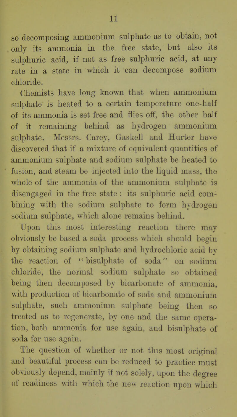 so decomposing ammonium sulphate as to obtain, not only its ammonia in the free state, but also its sulphuric acid, if not as free sulphuric acid, at any rate in a state in which it can decompose sodium chloride. Chemists have long known that when ammonium sulphate is heated to a certain temperature one-half of its ammonia is set free and flies off, the other half of it remaining behind as hydrogen ammonium sulphate. Messrs. Carey, Gaskell and Hurter have discovered that if a mixture of equivalent quantities of ammonium sulphate and sodium sulphate be heated to fusion, and steam be injected into the liquid mass, the whole of the ammonia of the ammonium sulphate is disengaged in the free state : its sulphuric acid com- bining with the sodium sulphate to form hydrogen sodium sulphate, which alone remains behind. Upon this most interestmg reaction there may obviously be based a soda process which should begin by obtaining sodium sulphate and hydrochloric acid by the reaction of bisulphate of soda on sodium chloride, the normal sodium sulphate so obtained being then decomposed by bicarbonate of ammonia, with production of bicarbonate of soda and ammonium sulphate, such ammonium sulphate being then so treated as to regenerate, by one and the same opera- tion, both ammonia for use again, and bisulphate of soda for use again. The question of whether or not this most original and beautiful process can be reduced to practice must obviously depend, mainly if not solely, upon the degree of readiness with which the new reaction upon which