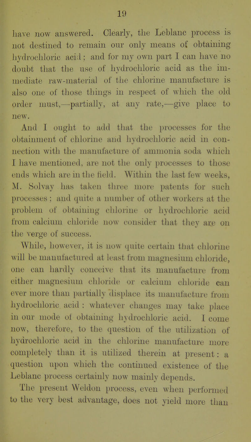 have now answered. Clearly, tlie Leblanc process is not destined to remain our only means of obtaining liydrocliloric acid; and for my own part I can have no doubt that the use of hydrochloric acid as the im- mediate raw-material of the chlorine manufacture is also one of those things in respect of which the old order must,—partially, at any rate,—give place to new. And I ought to add that the processes for the obtainnient of chlorine and hvdrocliloric acid in con- nection with the manufacture of ammonia soda which I have mentioned, are not the only processes to those ends which are in the tield. Within the last few weeks, M. Solvay has taken three more patents for such processes ; and (piite a number of other workers at the problem of obtaining chlorine or hydrochloric acid from calcium chloride now consider that tliey are on the verge of success. While, however, it is now quite certain that chlorine will be manufactured at least from magnesium chloride, one can hardly conceive that its manufacture from either magnesium chloride or calcium chloride can ever more than partially dis})lace its manufacture from hydrochloric acid : whatever changes may take place in our mode of obtaining hydrochloric acid. I come now, therefore, to the question of the utilization of hydrochloric acid in the chlorine manufacture more completely than it is utilized therein at present: a question upon which the continued existence of the Leblanc process certainly now mainly depends. The present Weldon process, even when performed to the very best advantage, does not yield more than