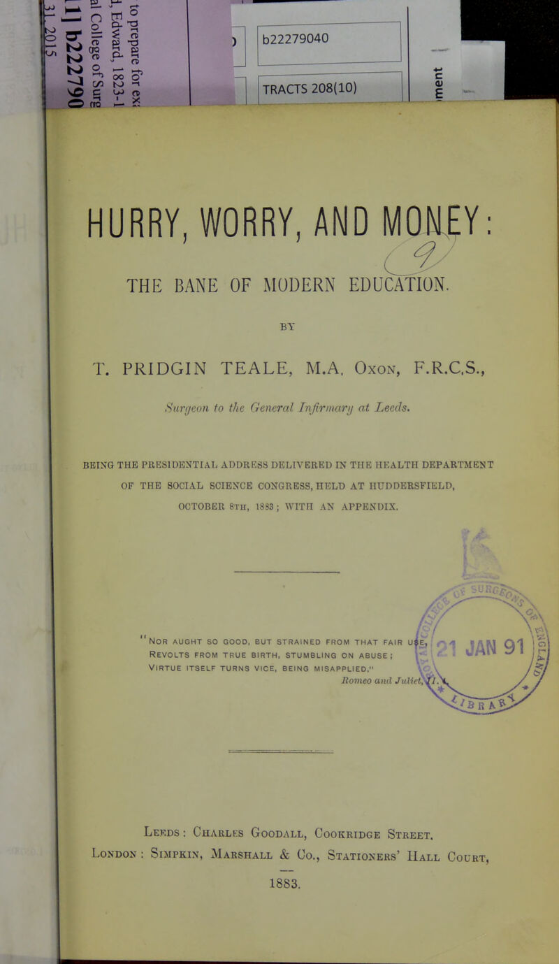 W — ^ -IB * 1 OO O flQ H- K b22279040 TRACTS 208(10) HURRY, WORRY, AND MOMEY: THE BANE OF MODERN EDUCATION. BY T. PRIDGIN TEALE, M.A. Oxon, F.R.C.S., Surgeon to the General Iiifirmary at Leeds. BEING THE PRESIDENTIAL ADDRRSS DELIVERED IN THE HEALTH DEPARTMENT OF THE SOCIAL SCIENCE CONGRESS, HELD AT HUDDERSFIELD, OCTOBER 8Tn, 1833 ; WITH AN APPENDIX. Nor aught so good, but strained from that fair uie, Revolts from true birth, stumbling on abuse; ^■ Virtue itself turns vice, being misapplied, Borneo and Juliet, Lekds : Charlks Goodall, Cookridge Street. London : Simpkin, Marshall & Co., Stationers' Hall Court, 1883.