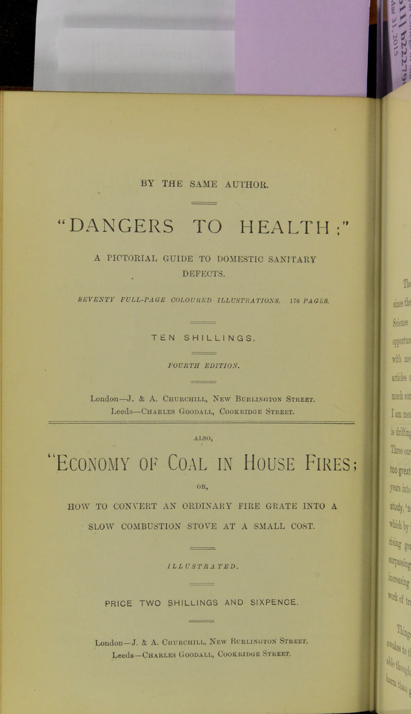 BY THE SAME AUTHOR. DANGERS TO HEALTH; A PICTORIAL GUIDE TO DOMESTIC SANITAIiy DEFECTS. SEVENTY FULL-PAGE COLOUUED ILLUSTRATIONS, 170 PAGES. TEN SHILLINGS. FOUETH EDITION. London—J. & A. Churchill, New Burlinuton Street. Leeds—Charles Goodall, Cookridge Street. ALSO, Economy of Coal in House Fires ; OR, HOW TO CONVERT AN ORDINARY FIRE GRATE INTO A SLOW COMBUSTION STOVE AT A SMALL COST. ILLUSTRATED. PRICE TWO SHILLINGS AND SIXPENCE. London—J. & A. Churchill, New Buklinoton Street, Leeds—Charles Goodall, Cookridge Street..