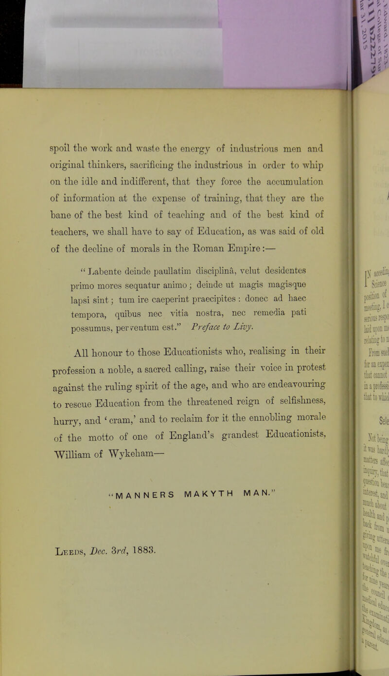 spoil the work and waste the energy of industrious men and original thinkers, sacrificing the industrious in order to whip on the idle and indifferent, that they force the accumulation of information at the expense of training, that tliey are the bane of the best kind of teaching and of the best kind of teachers, we shall have to say of Education, as was said of old of the decline of morals in the Roman Empire:—  Labente deinde paullatim disciplina, velut desidentes primo mores sequatur animo; delude ut magis magisque lapsi sint; turn ire caeperint praecipites : donee ad haec tempora, quibus nec vitia nostra, nee remedia pati possumus, perv^entum est. Preface to Livy. All honour to those Educationists who, realising in their profession a noble, a sacred calling, raise their voice in protest against the ruling spirit of the age, and who are endeavouring to rescue Education from the threatened reign of selfishness, hurry, and ' cram,' and to reclaim for it the ennobling morale of the motto of one of England's grandest Educationists, William of Wykeham— MANNERS MAKYTH MAN, Leeds, Dec. Srd, 1883.