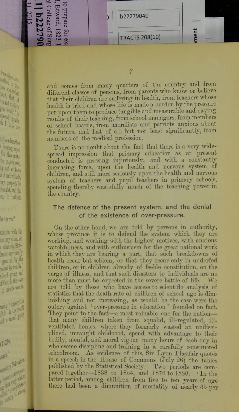 * 1 OO O —I C/D S) CfQ TRACTS 208(10) 7 and comes from many quarters of tlie coimtry and from different classes of persons, from parents who know or believe that their children are suffering in health, from teachers whose health is tried and whose life is made a burden by the pressure put up(m them to produce tangible and measurable and paying results of their teaching, from school managers, from members of school boards, from moralists and patriots anxious about the future, and last of all, but not least significantly, from members of the medical profession. There is no doubt about the fact that there is a very wide- spread impression that primary education as at present conducted is pressing injuriously, and with a constantly increasing force, upon the health and nervous system of children, and still more seriously upon the health and nervous system of teachers and pupil teachers in primary schools, spending thereby wastefuUy much of the teaching power in the country. The defence of the present systenn, and the denial of the existence of over-pressure. On the other hand, we are told by persons in authority, whose province it is to defend the system which they are working-, and working with the highest motives, with anxious watchfulness, and with enthusiasm for the great national work in which they are bearing a part, that such breakdowns of health occur but seldom, or that they occur only in underfed children, or in children already of feeble constitution, on the verge of illness, and that such disasters to individuals are no more than must be expected in the severe battle of life. We are told by those Avho have access to scientific analysis of statistics that the death rate of children of school age is dim- inishing and not increasing, as would be the case were the outcry against ' over-pressure in education ' founded on fact. They point to the fact—a most valuable nne for the nation— that many children taken from squalid, ill-regidated, ill- ventilated homes, where they formerly wasted an undisci- plined, untaught childoood, spend with advantage to their bodily, mental, and moral vigour many hours of each day in wholesome discipline and training in a carefull}^ constructed schoolroom. As evidence of this. Sir Lyon Playfair quotes in a speech in the House of Commons (July 26) the tables published by the Statistical Society. Two periods are com- pai-ed together—1838 to 1854, and 187(5 to J 880. ' In the latter period, among children from five to ten years of ag6 there had been a dimunition of mortality of nearly 35 per