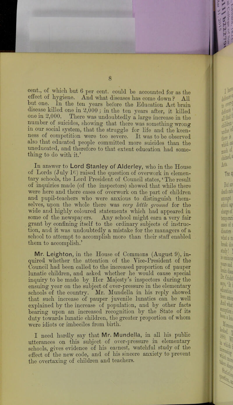 cent., of which but 6 per cent, could be accounted for as the effect of hygiene. And what diseases has come down ? All but one. In the ten years before the Education Act brain disease killed one in 2,000 ; in the ten years after, it killed one in 2,000. ^ There was undoubtedly a large increase in the number of suicides, showing that there was something wrong in our social system, that the struggle for life and the keen- ness of competition were too severe. It was to be observed also that educated people committed more suicides than the uneducated, and therefore to that extent education had some- thing to do with it.' In answer to Lord Stanley of Alderley, who in the House of Lords (July Ki) raised the question of overwork in elemen- tary schools, the Lord President of Council states,' The result of inquiries made (of the inspectors) showed that while there were here and there cases of overwork on the part of children and pupil-teachers who were anxious to distinguish them- selves, upon the whole there was very little ground for the wide and highly coloured statements which had appeared in some of the newspa]~ers. Any school might earn a very fair grant by confining itself to the ordinary subjects of instruc- tion, and it was undoubtedly a mistake for the managers of a school to attempt to accomplish more than their statf enabled them to accomplish.' Mr. Leighton, in the House of Commons (August 9), in- quired whether the attention of the Vice-President of the Council had been called to the increased proportion of pauper lunatic children, and asked whether he would cause special inquiry to be made by Her Majesty's inspectors during the ensuing year on the subject of over-pressure in the elementary schools of the country. Mr. Mundella in his reply showed that such increase of pauper juvenile lunatics can be well explained by the increase of population, and by other facta bearing upon an increased recognition by the State of its duty towards lunatic children, the greater proportion of whom were idiots or imbeciles from birth. I need hardly say that Mr. Mundella, in all his public utterances on this subject of over-pressure in elementary schools, gives evidence of his earnest, watchful study of the effect of the new code, and of his sincere anxiety to prevent the overtaxing of children and teachers.