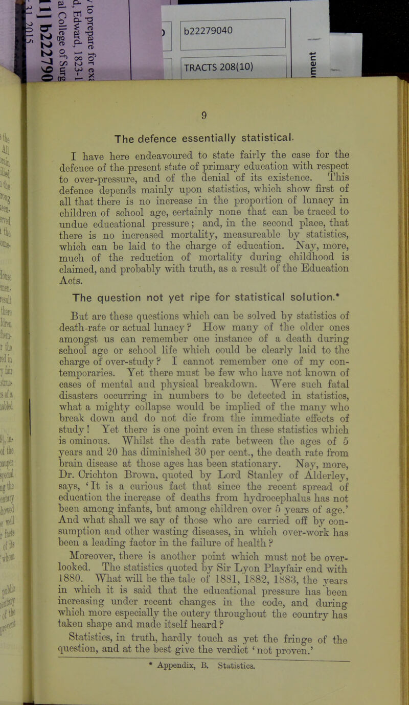 TRACTS 208(10) E 9 The defence essentially statistical. I have here endeavoured to state fairly the case for the defence of the present state of primary education -with respect to over-pressure, and of the denial of its existence. This defence depends mainly upon statistics, which show first of all that there is no increase in the proportion of lunacy in children of school age, certainly none that can he traced to undue educational pressure; and, in the second place, that there is no increased mortality, measureahle by statistics, which can be laid to the charge of education. Nay, more, much of the reduction of mortality during childhood is claimed, and probably with truth, as a result of the Education Acts. The question not yet ripe for statistical solution.' But are these questions which can be solved by statistics of death-rate or actual lunacy ? How many of the older ones amongst us can remember one instance of a death daring school age or school life which could be clearly laid to the charge of over-study ? I cannot remember one of my con- temporaries. Yet there must be few who have not known of cases of mental and physical breakdown. Were such fatal disasters occurring in nmnbers to be detected in statistics, what a mighty collapse would be implied of the many who break down and do not die from the immediate effects of study! Yet there is one point even in these statistics which is ominous. Whilst the de;ith rate between the ages of 5 years and 20 has diminished 30 per cent., the death rate from brain disease at those ages has been stationar3^ Nay, more. Dr. Crichton Brown, quoted by Lord Stanley of Alderley, says, 'It is a curious fact that since the recent spread of education the increase of deaths from hj'drocephalus has not been among infants, but among children over f) years of age.' And what shall we say of those who are carried off by con- sumption and other wasting diseases, in which over-work has been a leading factor in the failure of health ? Moreover, there is another point which must not be over- looked. The statistics quoted by Sir Lyon Playfair end with 1880. _ What will_be the tale of 1881, 1882, 1883, the years in which it is said that the educational pressure has been increasing under recent changes in the code, and during whicli more especially the outcry throughout the country has taken shape and made itself heard ? Statistics, in truth, hardly touch as yet the fringe of the question, and at the best give the verdict ' not proven.' * Appendix, B. Statistics,