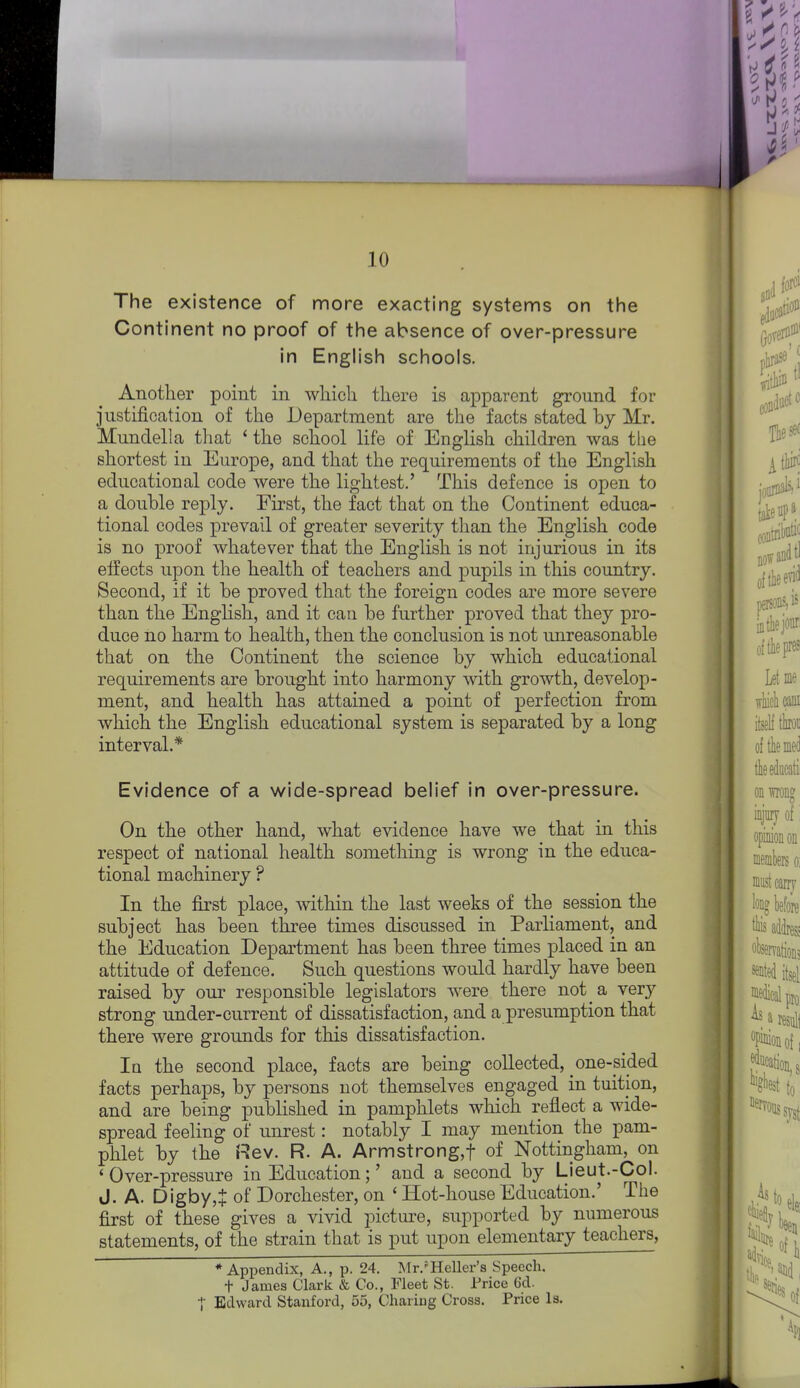 The existence of more exacting systems on tiie Continent no proof of the absence of over-pressure in English schools. Another point in wliicli there is apparent ground for justification of the Department are the facts stated by Mr. Mundella that ' the school life of English children was the shortest in Europe, and that the requirements of the English educational code were the lightest.' This defence is open to a double reply. Eirst, the fact that on the Continent educa- tional codes prevail of greater severity than the English code is no proof whatever that the English is not injurious in its eifects upon the health of teachers and pupils in this country. Second, if it be proved that the foreign codes are more severe than the English, and it can be further proved that they pro- duce no harm to health, then the conclusion is not unreasonable that on the Continent the science by which educational requirements are brought into harmony with growth, develop- ment, and health has attained a point of perfection from which the English educational system is separated by a long interval.* Evidence of a wide-spread belief in over-pressure. On the other hand, what evidence have we that in this respect of national health something is wrong in the educa- tional machinery ? In the first place, within the last weeks of the session the subject has been three times discussed in Parliament, and the Education Department has been three times placed in an attitude of defence. Such questions would hardly have been raised by our responsible legislators were there not a very strong under-current of dissatisfaction, and a presumption that there were grounds for this dissatisfaction. In the second place, facts are being collected, one-pided facts perhaps, by persons not themselves engaged in tuition, and are being published in pamphlets which reflect a wide- spread feeling of unrest: notably I may mention the pam- phlet by the Rev. R. A. Armstrong,! of Nottingham, on 'Over-pressure in Education;' and a second by Lieut.-Col. J. A. Digby,^ of Dorchester, on ' Hot-house Education.' The first of these gives a vivid picture, supported by numerous statements, of the strain that is put upon elementary teachers, * Appendix, A., p. 24. Mr.'Heller's Speech, t James Clark & Co., Fleet St. Price 6d. I Edward Stanford, 55, Charing Cross. Price Is,