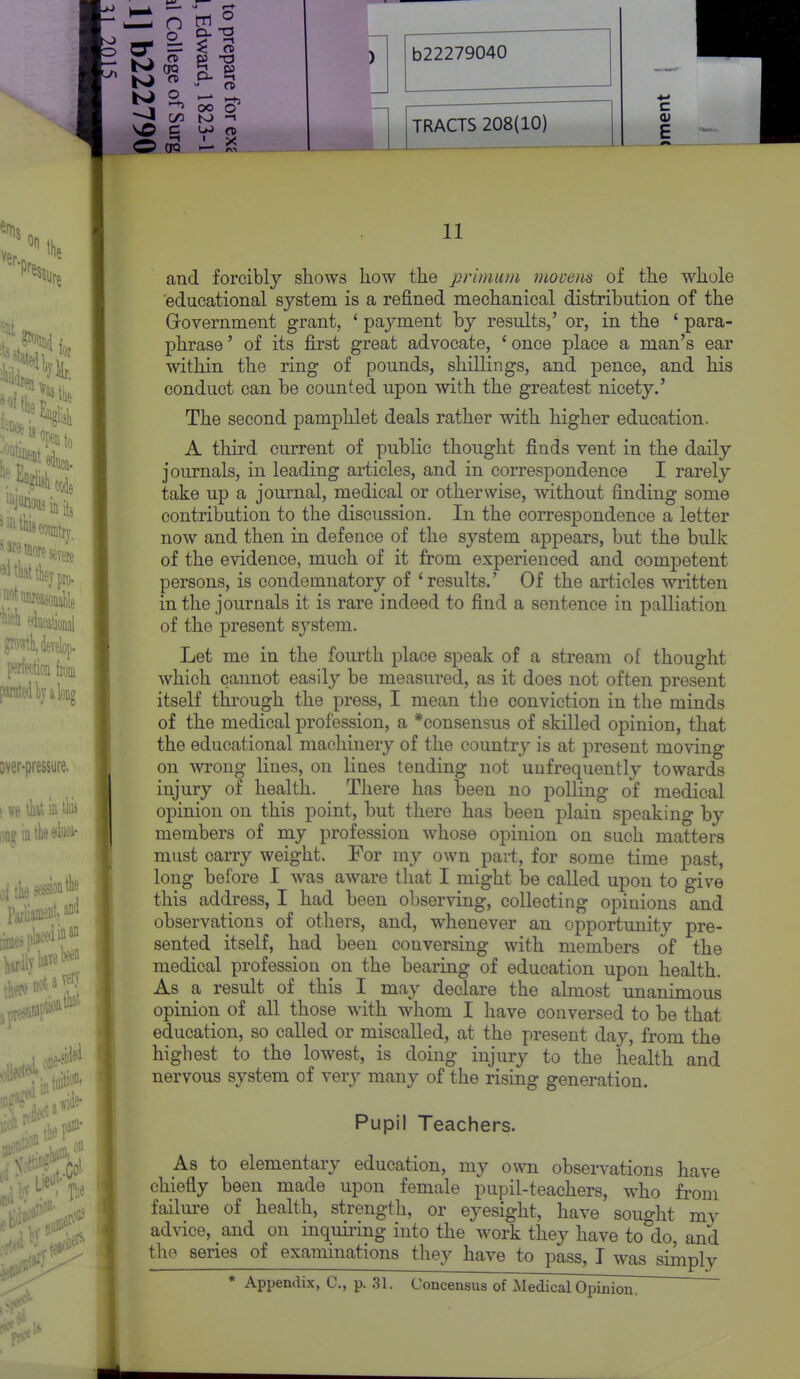 O 00 CX5 O ' X TRACTS 208(10) c E 11 and forcibly shows how the prinium movens of the whole educational system is a refined mechanical distribution of the Grovernment grant, ' payment by results,' or, in the ' para- phrase ' of its first great advocate, ' once place a man's ear within the ring of pounds, shillings, and pence, and his conduct can be counted upon with the greatest nicety.' The second pamphlet deals rather with higher education. A third current of public thought finds vent in the daily journals, in leading articles, and in correspondence I rarely take up a journal, medical or otherwise, without finding some contribution to the discussion. In the correspondence a letter now and then in defence of the system appears, but the bulk of the evidence, much of it from experienced and competent persons, is condemnatory of 'results.' Of the articles written in the journals it is rare indeed to find a sentence in palliation of the present system. Let me in the fourth place speak of a stream of thought which cannot easily be measured, as it does not often present itself through the press, I mean the conviction in the minds of the medical profession, a *consensus of skilled opinion, that the educational machinery of the countrj^ is at present moving on wrong lines, on lines tending not uufrequently towards injury of health. There has been no polling of medical opinion on this point, but there has been plain speaking by members of my profession whose opinion on such matters must carry weight. For my own part, for some time past, long before I was aware that I might be called upon to give this address, I had been observing, collecting opinions and observations of others, and, whenever an opportunity pre- sented itself, had been conversing with members of the medical profession on the bearing of education upon health. As a result of this I may declare the almost unanimous opinion of all those with whom I have conversed to be that education, so called or miscalled, at the present day, from the highest to the lowest, is doing injury to the health and nervous system of very many of the rising generation. Pupil Teachers. As to elementary education, my own observations have chiefly been made upon female pupil-teachers, who from failure of health, strength, or eyesight, have sought my advice, and on inquiring into the work they have to do, and th(^ series of examinations they have to pass, I was simply * Appendix, C, p. .31. Concensus of Medical Opinion,