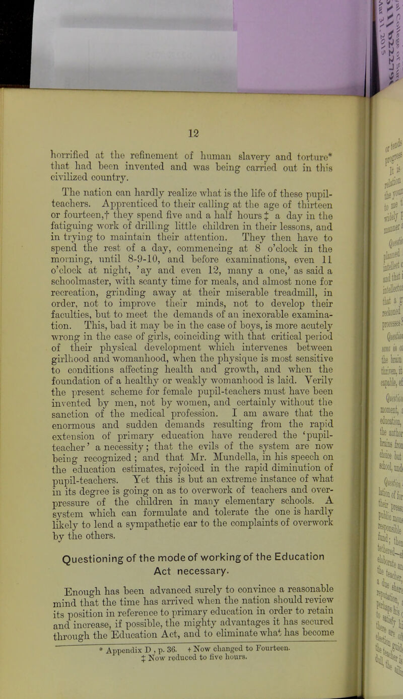 horrifiod at the refinement of himian slavery and torture* that had been invented and was being carried out in this civilized country. The nation can hardly realize what is the life of these pupil- teachers. Apprenticed to their calling at the age of thirteen or fourteen,! they spend five and a half hours J a day in the fatiguing work of drilling little childi^en in their lessons, and in trying to maintain their attention. They then have to spend the rest of a day, commencing at 8 o'clock in the morning, until 8-9-10, and before examinations, even 11 o'clock at night, 'ay and even 12, many a one,'as said a schoolmaster, with scanty time for meals, and almost none for recreation, grinding away at their miserable treadmill, in order, not to improve their minds, not to develop their faculties, but to meet the demands of an inexorable examina- tion. This, bad it may be in the case of boys, is more acutely wrong in the case of girls, coinciding with that critical period of their physical development which intervenes between girlhood and womanhood, when the physique is most sensitive to conditions affecting health and growth, and when the foundation of a healthy or weakly womanhood is laid. Verily the present scheme for female pujDil-teachers must have been invented by men, not by women, and certainly without the sanction of the medical profession. I am aware that the enormous and sudden demands resulting from the rapid extension of jpriraary education have rendered the 'pupil- teacher ' a necessity; that the evils of the system are now being recognized ; and that Mr. Mundella, in his speech on the education estimates, rejoiced in the rapid diminution of pupil-teachers. Yet this is but an extreme instance of what in its degree is going on as to overwork of teachers and over- pressure of the children in many elementary schools. A system which can formulate and tolerate the one is liardly likely to lend a sympathetic ear to the complaints of overwork by the others. Questioning of the mode of working of the Education Act necessary. Enough has been advanced surely to convince a reasonable mind that the time has arrived when the nation should review its position in reference to primary education in order to retain and increase, if possible, the mighty advantages it has secured through the Education Act, and to eliminate what has become * Appendix D , p. 36. + Now clianged to Fourteen. :}; Now reduced to five hours.